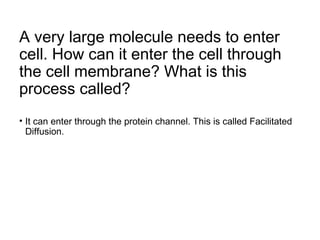 A very large molecule needs to enter
cell. How can it enter the cell through
the cell membrane? What is this
process called?
• It can enter through the protein channel. This is called Facilitated
Diffusion.
 