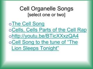 Cell Organelle Songs
[select one or two]
oThe Cell Song
oCells, Cells Parts of the Cell Rap
ohttp://youtu.be/BTicXXxzQA4
oCell Song to the tune of “The
Lion Sleeps Tonight”
 
