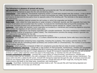 The following is a glossary of animal cell terms:cell membrane - the thin layer of protein and fat that surrounds the cell. The cell membrane is semipermeable, allowing some substances to pass into the cell and blocking others.centrosome - (also called the "microtubule organizing center") a small body located near the nucleus - it has a dense center and radiating tubules. The centrosomes is where microtubules are made. During cell division (mitosis), the centrosome divides and the two parts move to opposite sides of the dividing cell. The centriole is the dense center of the centrosome.cytoplasm - the jellylike material outside the cell nucleus in which the organelles are located.Golgi body - (also called the Golgi apparatus or golgi complex) a flattened, layered, sac-like organelle that looks like a stack of pancakes and is located near the nucleus. It produces the membranes that surround the lysosomes. The Golgi body packages proteins and carbohydrates into membrane-bound vesicles for "export" from the cell.lysosome - (also called cell vesicles) round organelles surrounded by a membrane and containing digestive enzymes. This is where the digestion of cell nutrients takes place.mitochondrion - spherical to rod-shaped organelles with a double membrane. The inner membrane is infolded many times, forming a series of projections (called cristae). The mitochondrion converts the energy stored in glucose into ATP (adenosine triphosphate) for the cell.nuclear membrane - the membrane that surrounds the nucleus.nucleolus - an organelle within the nucleus - it is where ribosomal RNA is produced. Some cells have more than one nucleolus.nucleus - spherical body containing many organelles, including the nucleolus. The nucleus controls many of the functions of the cell (by controlling protein synthesis) and contains DNA (in chromosomes). The nucleus is surrounded by the nuclear membrane.ribosome - small organelles composed of RNA-rich cytoplasmic granules that are sites of protein synthesis.rough endoplasmic reticulum - (rough ER) a vast system of interconnected, membranous, infolded and convoluted sacks that are located in the cell's cytoplasm (the ER is continuous with the outer nuclear membrane). Rough ER is covered with ribosomes that give it a rough appearance. Rough ER transports materials through the cell and produces proteins in sacks called cisternae (which are sent to the Golgi body, or inserted into the cell membrane).smooth endoplasmic reticulum - (smooth ER) a vast system of interconnected, membranous, infolded and convoluted tubes that are located in the cell's cytoplasm (the ER is continuous with the outer nuclear membrane). The space within the ER is called the ER lumen. Smooth ER transports materials through the cell. It contains enzymes and produces and digests lipids (fats) and membrane proteins; smooth ER buds off from rough ER, moving the newly-made proteins and lipids to the Golgi body, lysosomes, and membranes.vacuole - fluid-filled, membrane-surrounded cavities inside a cell. The vacuole fills with food being digested and waste material that is on its way out of the cell.