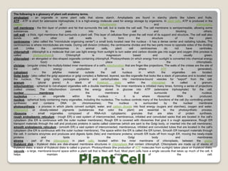 The following is a glossary of plant cell anatomy terms.amyloplast - an organelle in some plant cells that stores starch. Amyloplasts are found in starchy plants like tubers and fruits.ATP - ATP is short for adenosine triphosphate; it is a high-energy molecule used for energy storage by organisms. In plant cells, ATP is produced in the cristae of mitochondria and chloroplasts.cell membrane - the thin layer of protein and fat that surrounds the cell, but is inside the cell wall. The cell membrane is semipermeable, allowing some substances to pass into the cell and blocking others.cell wall - a thick, rigid membrane that surrounds a plant cell. This layer of cellulose fiber gives the cell most of its support and structure. The cell wall also bonds with other cell walls to form the structure of the plant.centrosome - (also called the "microtubule organizing center") a small body located near the nucleus - it has a dense center and radiating tubules. The centrosomes is where microtubules are made. During cell division (mitosis), the centrosome divides and the two parts move to opposite sides of the dividing cell. Unlike the centrosomes in animal cells, plant cell centrosomes do not have centrioles.chlorophyll - chlorophyll is a molecule that can use light energy from sunlight to turn water and carbon dioxide gas into sugar and oxygen (this process is called photosynthesis). Chlorophyll is magnesium based and is usually green.chloroplast - an elongated or disc-shaped organelle containing chlorophyll. Photosynthesis (in which energy from sunlight is converted into chemical energy - food) takes place in the chloroplasts.christae - (singular crista) the multiply-folded inner membrane of a cell's mitochondrion that are finger-like projections. The walls of the cristae are the site of the cell's energy production (it is where ATP is generated).cytoplasm - the jellylike material outside the cell nucleus in which the organelles are located.Golgi body - (also called the golgi apparatus or golgi complex) a flattened, layered, sac-like organelle that looks like a stack of pancakes and is located near the nucleus. The golgi body packages proteins and carbohydrates into membrane-bound vesicles for "export" from the cell.granum - (plural grana) A stack of thylakoid disks within the chloroplast is called a granum.mitochondrion - spherical to rod-shaped organelles with a double membrane. The inner membrane is infolded many times, forming a series of projections (called cristae). The mitochondrion converts the energy stored in glucose into ATP (adenosine triphosphate) for the cell.nuclear membrane - the membrane that surrounds the nucleus.nucleolus - an organelle within the nucleus - it is where ribosomal RNA is produced.nucleus - spherical body containing many organelles, including the nucleolus. The nucleus controls many of the functions of the cell (by controlling protein synthesis) and contains DNA (in chromosomes). The nucleus is surrounded by the nuclear membranephotosynthesis - a process in which plants convert sunlight, water, and carbon dioxide into food energy (sugars and starches), oxygen and water. Chlorophyll or closely-related pigments (substances that color the plant) are essential to the photosynthetic process.ribosome - small organelles composed of RNA-rich cytoplasmic granules that are sites of protein synthesis.rough endoplasmic reticulum - (rough ER) a vast system of interconnected, membranous, infolded and convoluted sacks that are located in the cell's cytoplasm (the ER is continuous with the outer nuclear membrane). Rough ER is covered with ribosomes that give it a rough appearance. Rough ER transport materials through the cell and produces proteins in sacks called cisternae (which are sent to the Golgi body, or inserted into the cell membrane).smooth endoplasmic reticulum - (smooth ER) a vast system of interconnected, membranous, infolded and convoluted tubes that are located in the cell's cytoplasm (the ER is continuous with the outer nuclear membrane). The space within the ER is called the ER lumen. Smooth ER transport materials through the cell. It contains enzymes and produces and digests lipids (fats) and membrane proteins; smooth ER buds off from rough ER, moving the newly-made proteins and lipids to the Golgi body and membranesstroma - part of the chloroplasts in plant cells, located within the inner membrane of chloroplasts, between the grana.thylakoid disk - thylakoid disks are disk-shaped membrane structures in chloroplasts that contain chlorophyll. Chloroplasts are made up of stacks of thylakoid disks; a stack of thylakoid disks is called a granum. Photosynthesis (the production of ATP molecules from sunlight) takes place on thylakoid disks.vacuole - a large, membrane-bound space within a plant cell that is filled with fluid. Most plant cells have a single vacuole that takes up much of the cell. It helps maintain the shape of the cell.Plant Cell