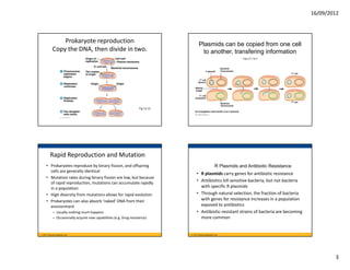 16/09/2012



                Prokaryote reproduction                                                  Plasmids can be copied from one cell
            Copy the DNA, then divide in two.                                              to another, transfering information
                                                                                                                                    Figure 27.13a-3



                                                                                                                  Bacterial
                                                                                                    F plasmid     chromosome
                                                                                                                                                      F cell

                                                                                          F cell
                                                                                        (donor)

                                                                                     Mating
                                                                                     bridge

                                                                                          F cell
                                                                                     (recipient)
                                                                                                                                                      F cell
                                                                                                                  Bacterial
                                                                                                                  chromosome
                                                                     Fig 12.12
                                                                                     (a) Conjugation and transfer of an F plasmid




          Rapid Reproduction and Mutation
     • Prokaryotes reproduce by binary fission, and offspring                                               R Plasmids and Antibiotic Resistance
       cells are generally identical
                                                                                      • R plasmids carry genes for antibiotic resistance
     • Mutation rates during binary fission are low, but because 
       of rapid reproduction, mutations can accumulate rapidly 
                                                                                      • Antibiotics kill sensitive bacteria, but not bacteria 
       in a population                                                                  with specific R plasmids
     • High diversity from mutations allows for rapid evolution                       • Through natural selection, the fraction of bacteria 
     • Prokaryotes can also absorb ‘naked’ DNA from their                               with genes for resistance increases in a population 
       environment                                                                      exposed to antibiotics
            – Usually nothing much happens                                            • Antibiotic‐resistant strains of bacteria are becoming 
            – Occasionally acquire new capabilities (e.g. Drug resistance)              more common


© 2011 Pearson Education, Inc.                                                   © 2011 Pearson Education, Inc.




                                                                                                                                                                        3
 