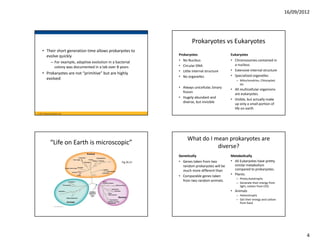 16/09/2012




                                                                               Prokaryotes vs Eukaryotes
     • Their short generation time allows prokaryotes to 
       evolve quickly                                                  Prokaryotes                     Eukaryotes
                – For example, adaptive evolution in a bacterial       • No Nucleus                    • Chromosomes contained in 
                                                                       • Circular DNA                    a nucleus.
                  colony was documented in a lab over 8 years
                                                                       • Little internal structure     • Extensive internal structure
     • Prokaryotes are not “primitive” but are highly 
                                                                       • No organelles                 • Specialized organelles
       evolved                                                                                            – Mitochondrion, Chloroplast 
                                                                                                            etc
                                                                       • Always unicellular, binary 
                                                                                                       • All multicellular organisms 
                                                                         fission
                                                                                                         are eukaryotes.
                                                                       • Hugely abundant and 
                                                                                                       • Visible, but actually make 
                                                                         diverse, but invisible
                                                                                                         up only a small portion of 
                                                                                                         life on earth
© 2011 Pearson Education, Inc.




                                                                            What do I mean prokaryotes are 
               “Life on Earth is microscopic”
                                                                                       diverse?
                                                                       Genetically                     Metabolically
                                                           Fig 26.21   • Genes taken from two          • All Eukaryotes have pretty 
                                                                         random prokaryotes will be      similar metabolism 
                                                                         much more different than        compared to prokaryotes.
                                                                       • Comparable genes taken        • Plants:
                                                                                                          – Photo,Autotrophs
                                                                         from two random animals.
                                                                                                          – Generate their energy from 
                                                                                                            light, carbon from CO2
                                                                                                       • Animals
                                                                                                          – Heterotrophs
                                                                                                          – Get their energy and carbon 
                                                                                                            from food.




                                                                                                                                                   4
 