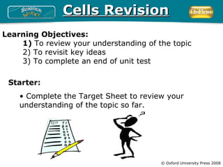 Cells Revision
Learning Objectives:
    1) To review your understanding of the topic
    2) To revisit key ideas
    3) To complete an end of unit test

 Starter:
    • Complete the Target Sheet to review your
    understanding of the topic so far.




                                        © Oxford University Press 2008
 