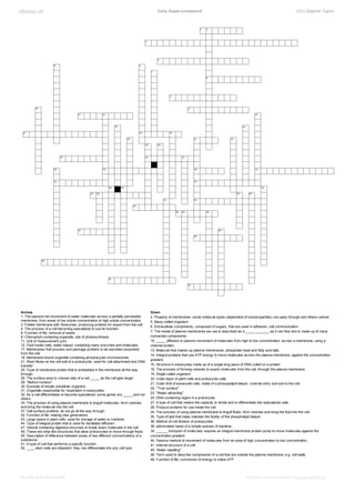 i­Biology.net

              Cells Super­crossword

Across
1. The passive net movement of water molecules across a partially­permeable
membrane, from areas of low solute concentration to high solute concentration.
3. Folded membrane with ribosomes, producing proteins for export from the cell.
4. The process of a cell becoming specialized to suit its function.
8. Function of life: removal of waste
9. Chlorophyll­containing organelle, site of photosynthesis.
11. Unit of measurement (µm)
12. Fluid inside cells, water­based, containing many enzymes and molecules.
17. Membranes that process and package proteins to be secreted (exported)
from the cell.
18. Membrane­bound organelle containing all eukaryote chromosomes.
21. Short fibres on the cell wall of a prokaryote, used for cell attachment and DNA
transfer.
25. Type of membrane protein that is embedded in the membrane all the way
through.
26. The surface area to volume ratio of a cell _____ as the cell gets larger.
29. "Before nucleus"
30. Example of simple unicellular organism
31. Organelle responsible for respiration in eukaryotes.
32. As a cell differentiates to become specialized, some genes are _____ and not
others.
33. The process of using plasma membrane to engulf molecules, form vesicles
and bring the molecule into the cell.
37. Cell­surface proteins, do not go all the way through.
42. Function of life: making new generations
43. Large space in plant cells, used for storage of water or nutrients.
44. Type of integral protein that is used for facilitated diffusion.
47. Vesicle containing digestive enzymes to break down molecules in the cell.
49. These are whip­like structures that allow prokaryotes to move through fluids.
50. Description of difference between areas of two different concentrations of a
substance.
51. A type of cell that performs a specific function.
52. ____ stem cells are totipotent: they can differentiate into any cell type.

This prints as an A3 document.

    (CC) Stephen Taylor

Down
2. Property of membranes: some molecule types (dependent of size/properties) can pass through and others cannot.
5. Many­celled organism
6. Extracellular components, composed of sugars, that are used in adhesion, cell communication.
7. The model of plasma membranes we use is described as a _____ _______ as it can flow and is made up of many
connected components.
10. _____ diffusion is passive movement of molecules from high to low concentration, across a membrane, using a
channel protein.
13. Molecule that makes up plasma membranes, phosphate head and fatty acid tails.
14. Integral proteins that use ATP energy to move molecules across the plasma membrane, against the concentration
gradient.
15. Structure in eukaryotes made up of a single long piece of DNA coiled on a protein.
16. The process of forming vesicles to export molecules from the cell, through the plasma membrane.
19. Single­celled organism
20. Outer­layer of plant cells and prokaryote cells.
21. Outer limit of eukaryote cells, made of a phosopolipid bilayer, controls entry and exit to the cell.
22. "True nucleus"
23. "Water­attracting"
24. DNA­containing region in a prokaryote.
27. A type of cell that retains the capacity to divide and to differentiate into specialized cells.
28. Produce proteins for use inside the cell.
34. The process of using plasma membrane to engulf fluids, form vesicles and bring the fluid into the cell.
35. Type of lipid that helps maintain the fluidity of the phospholipid bilayer.
36. Method of cell division of prokaryotes
38. abbreviated name of a simple species of bacteria.
39. ______ transport of molecules requires an integral membrane protein pump to move molecules against the
concentration gradient.
40. Passive method of movement of molecules from an area of high concentration to low concentration.
41. Internal structure of a cell.
45. 'Water­repelling"
46. Term used to describe components of a cell that are outside the plasma membrane, e.g. cell walls.
48. Function of life: conversion of energy to make ATP

Interactive version & solutions: http://wp.me/P7lr1­lx

 