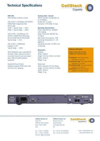 Technical Specifications

ATM UNI:                                     Auxiliary Data / Console
ATM interface modules include:               RS232 interface configurable up
                                             to 19,200bps,
UNI v3.0/3.1 155 Mbit/sec OC-3/STM-1         8 data bits, no parity
SONET/SDH Singlemode fiber                   Connector: 9 Pin Male ‘D’ type
(9/125 µM)
16dB = Typical range: ~ 24km                 Operating Characteristics:
26dB = Typical range: ~ 40km                 Power:100/240 Vac, 50/60Hz
                                             auto ranging
UNI v3.0/3.1 155 Mbit/sec OC-                Power Tolerances: 88-264 Vac,
3/STM-1 SONET/SDH Multimode                  47-63Hz
62.5/125uM fiber (& 50/125uM)                Max Power Consumption: 13W
Typical range: ~ 2km                         Operating Temperature: 0 – 40
                                             degrees C
UNI v3.0/3.1 155Mbit/sec                     Operating Humidity: 10-90% non-
Category 5 UTP                               condensing
Typical range: ~ 100m
                                                                                              Ordering Information
                                             Dimensions
AAL5 adaptation layer supported for          Tabletop                                         CellStack Capella MCU including
all Audio, Video, Data and control /         Width: 438mm                                     155Mbps OC-3 ATM UNI module:
command channel input and output             Height: 44.5mm (52mm incl feet)
data. UBR and VBR operation                  Depth: 325mm                                     CS-CAP/M/001: ATM Interface Module
                                                                                                 – Multimode, SC connector
supported.                                   Weight: 4 kg
                                                                                              CS-CAP/M/002-16dB: ATM Interface Module
                                                                                                 – Singlemode, SC connector
Switched Virtual Circuits                    Rackmount
                                                                                              CS-CAP/M/002-26dB: ATM Interface Module
CellStack supports ATM Forum UNI             Width: Standard 19" rack fitting
                                                                                                 – Singlemode, SC connector
v3.0 and v3.1 signaling                      Height: 44.5mm (52mm incl feet)                  CS-CAP/M/003: ATM Interface Module
                                             Depth: 325mm                                        – Category 5 UTP RJ45 connector
                                                                                                                 ,
                                             Weight: 4 kg




                                       CellStack Systems Inc       CellStack Systems Ltd
                                       Suite 245                   Brookmount Court
                                       5068 W. Plano Parkway       Kirkwood Road
                                       Plano, Texas 75093          Cambridge CB4 2QH
                                       USA                         UK


                                       Tel: + (972) 713-8999       Tel: +44 (0) 1223 509300                    e-mail: info@cellstack.com
                                       Fax: + (972) 713-9597       Fax: +44 (0) 1223 509310                      http://www.cellstack.com
                                       Toll Free: (888) 236-5638
 