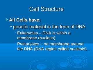 Cell StructureCell Structure
 All Cells have:All Cells have:

genetic material in the form of DNAgenetic material in the form of DNA
• Eukaryotes – DNA is within aEukaryotes – DNA is within a
membrane (nucleus)membrane (nucleus)
• Prokaryotes – no membrane aroundProkaryotes – no membrane around
the DNA (DNA region called nucleoid)the DNA (DNA region called nucleoid)
 