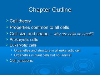 Chapter OutlineChapter Outline
 Cell theoryCell theory
 Properties common to all cellsProperties common to all cells
 Cell size and shape –Cell size and shape – why are cells so small?why are cells so small?
 Prokaryotic cellsProkaryotic cells
 Eukaryotic cellsEukaryotic cells

Organelles and structure in all eukaryotic cellOrganelles and structure in all eukaryotic cell

Organelles in plant cells but not animalOrganelles in plant cells but not animal
 Cell junctionsCell junctions
 