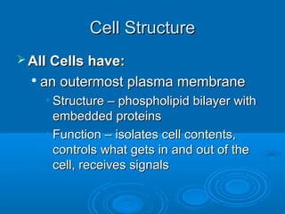 Cell StructureCell Structure
 All Cells have:All Cells have:

an outermost plasma membranean outermost plasma membrane
• Structure – phospholipid bilayer withStructure – phospholipid bilayer with
embedded proteinsembedded proteins
• Function – isolates cell contents,Function – isolates cell contents,
controls what gets in and out of thecontrols what gets in and out of the
cell, receives signalscell, receives signals
 