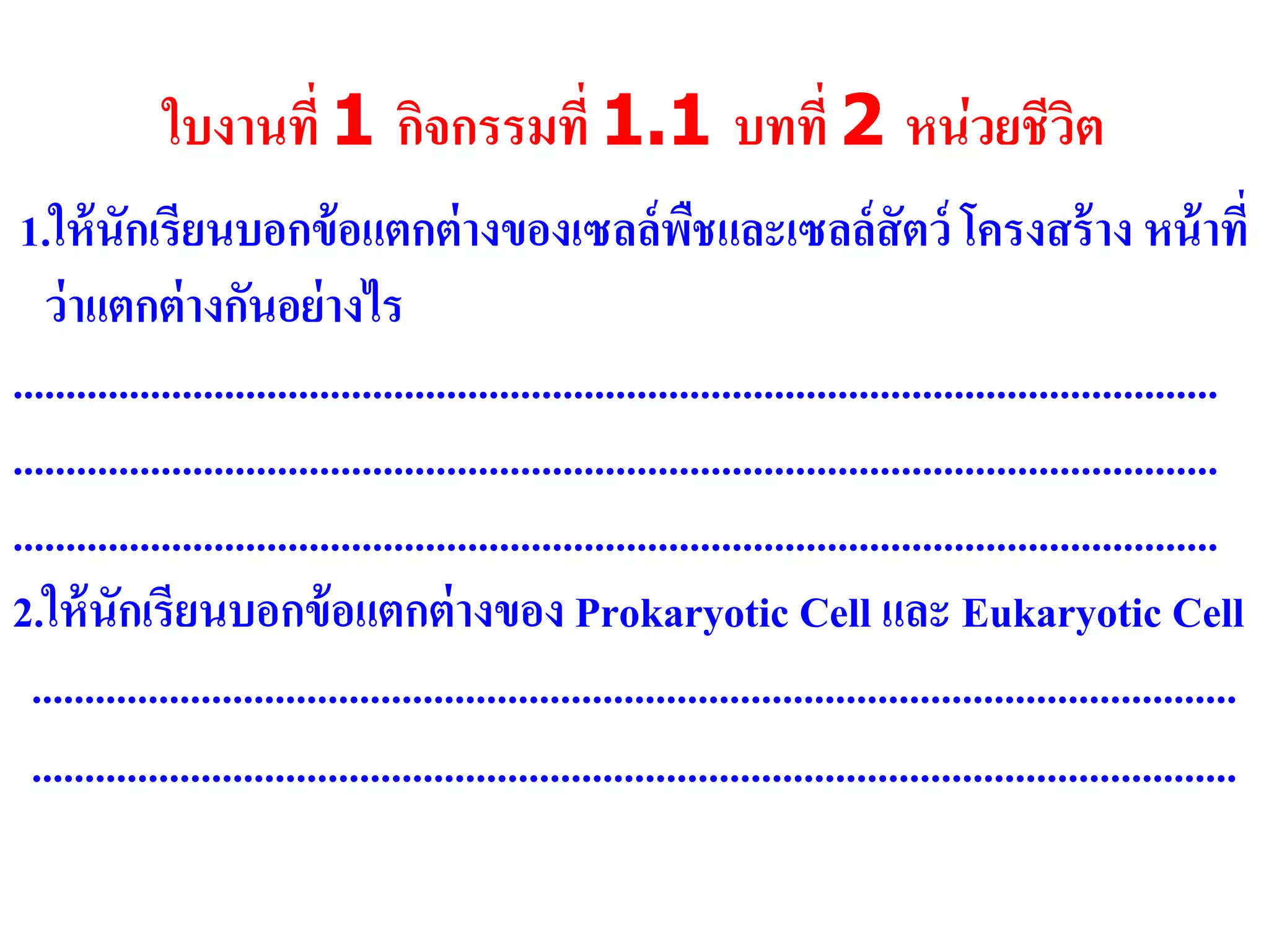 ใบงานที่ 1 กิจกรรมที่ 1.1 บทที่ 2 หน่วยชีวิต
1.ให้นักเรียนบอกข้อแตกต่างของเซลล์พืชและเซลล์สัตว์ โครงสร้าง หน้าที่
ว่าแตกต่างกันอย่างไร
..................................................................................................................
..................................................................................................................
..................................................................................................................
2.ให้นักเรียนบอกข้อแตกต่างของ Prokaryotic Cell และ Eukaryotic Cell
..................................................................................................................
..................................................................................................................
 