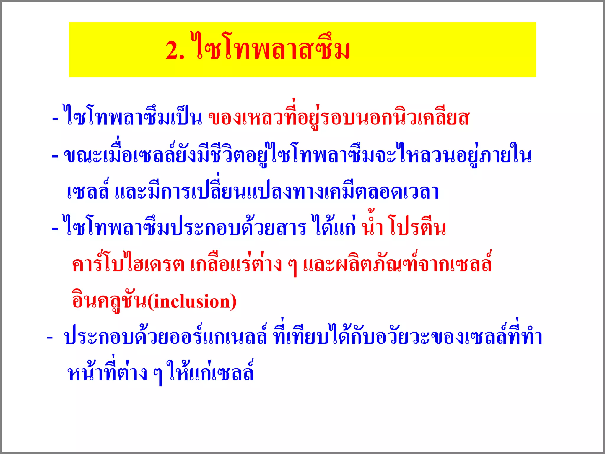 2. ไซโทพลาสซึม
- ไซโทพลาซึมเป็น ของเหลวที่อยู่รอบนอกนิวเคลียส
- ขณะเมื่อเซลล์ยังมีชีวิตอยู่ไซโทพลาซึมจะไหลวนอยู่ภายใน
เซลล์ และมีการเปลี่ยนแปลงทางเคมีตลอดเวลา
- ไซโทพลาซึมประกอบด้วยสาร ได้แก่ น้า โปรตีน
คาร์โบไฮเดรต เกลือแร่ต่าง ๆ และผลิตภัณฑ์จากเซลล์
อินคลูชัน(inclusion)
- ประกอบด้วยออร์แกเนลล์ ที่เทียบได้กับอวัยวะของเซลล์ที่ทา
หน้าที่ต่าง ๆ ให้แก่เซลล์
 
