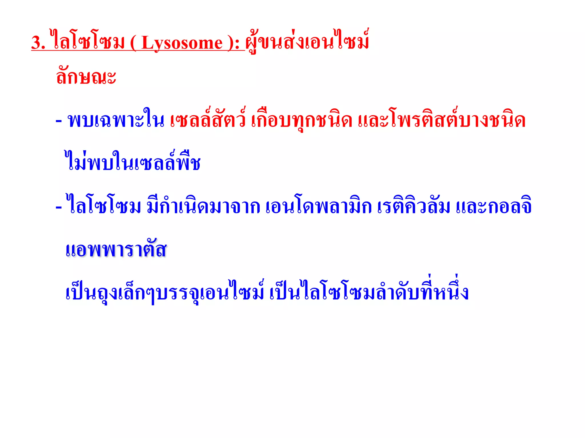3. ไลโซโซม ( Lysosome ): ผู้ขนส่งเอนไซม์
ลักษณะ
- พบเฉพาะใน เซลล์สัตว์ เกือบทุกชนิด และโพรติสต์บางชนิด
ไม่พบในเซลล์พืช
- ไลโซโซม มีกาเนิดมาจาก เอนโดพลามิก เรติคิวลัม และกอลจิ
แอพพาราตัส
เป็นถุงเล็กๆบรรจุเอนไซม์ เป็นไลโซโซมลาดับที่หนึ่ง
 