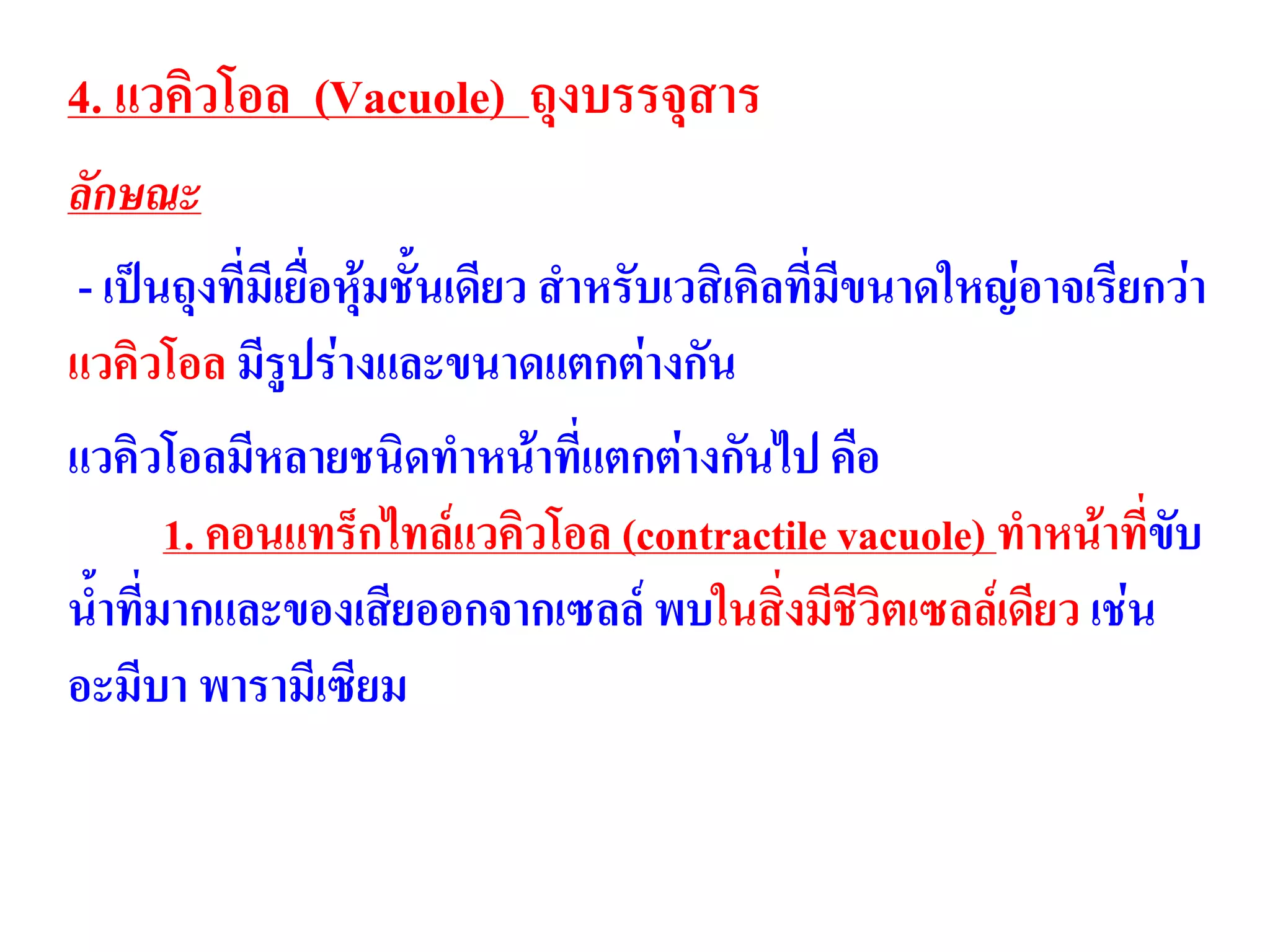 4. แวคิวโอล (Vacuole) ถุงบรรจุสาร
ลักษณะ
- เป็นถุงที่มีเยื่อหุ้มชั้นเดียว สาหรับเวสิเคิลที่มีขนาดใหญ่อาจเรียกว่า
แวคิวโอล มีรูปร่างและขนาดแตกต่างกัน
แวคิวโอลมีหลายชนิดทาหน้าที่แตกต่างกันไป คือ
1. คอนแทร็กไทล์แวคิวโอล (contractile vacuole) ทาหน้าที่ขับ
น้าที่มากและของเสียออกจากเซลล์ พบในสิ่งมีชีวิตเซลล์เดียว เช่น
อะมีบา พารามีเซียม
 