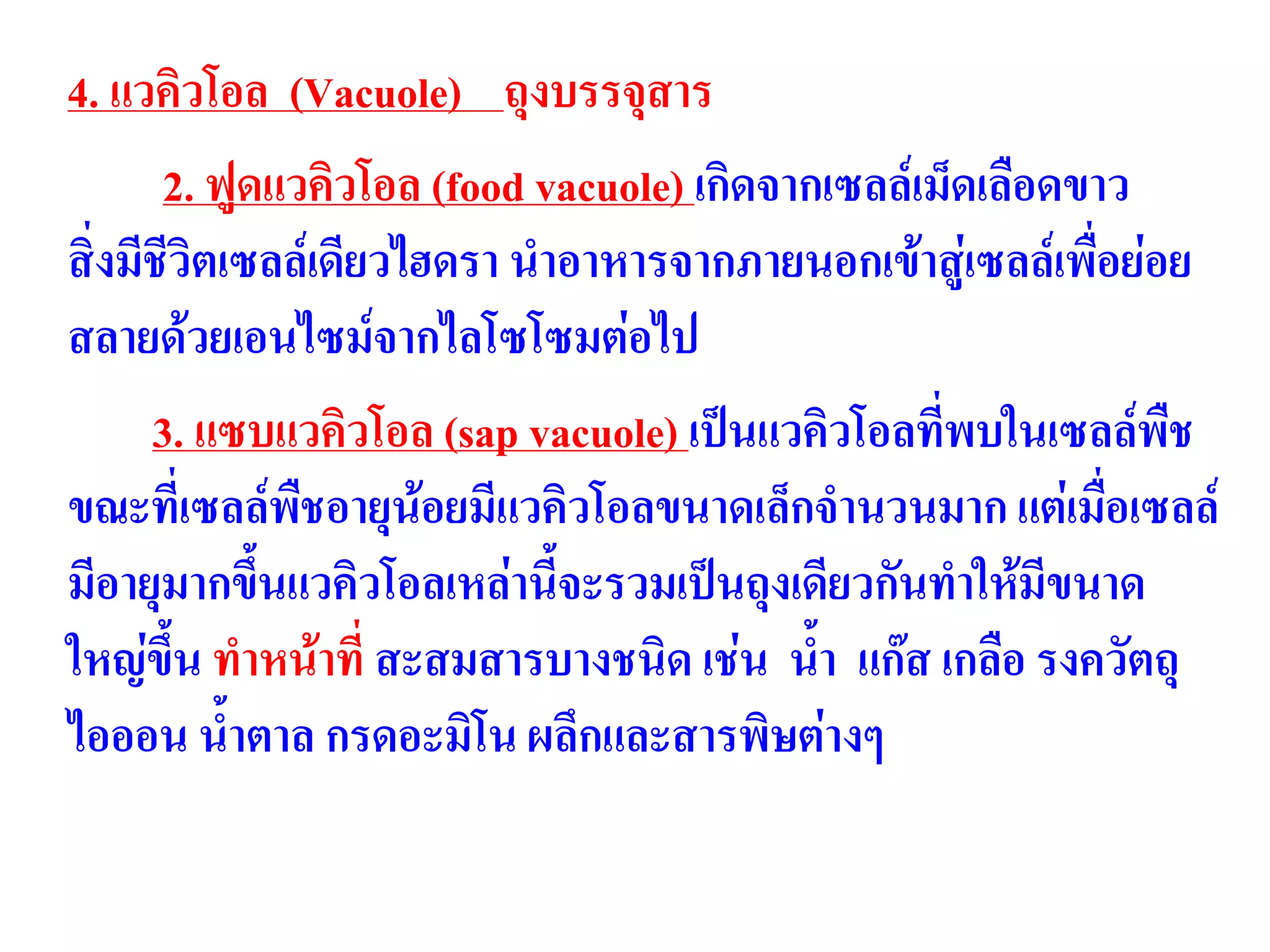 4. แวคิวโอล (Vacuole) ถุงบรรจุสาร
2. ฟูดแวคิวโอล (food vacuole) เกิดจากเซลล์เม็ดเลือดขาว
สิ่งมีชีวิตเซลล์เดียวไฮดรา นาอาหารจากภายนอกเข้าสู่เซลล์เพื่อย่อย
สลายด้วยเอนไซม์จากไลโซโซมต่อไป
3. แซบแวคิวโอล (sap vacuole) เป็นแวคิวโอลที่พบในเซลล์พืช
ขณะที่เซลล์พืชอายุน้อยมีแวคิวโอลขนาดเล็กจานวนมาก แต่เมื่อเซลล์
มีอายุมากขึ้นแวคิวโอลเหล่านี้จะรวมเป็นถุงเดียวกันทาให้มีขนาด
ใหญ่ขึ้น ทาหน้าที่ สะสมสารบางชนิด เช่น น้า แก๊ส เกลือ รงควัตถุ
ไอออน น้าตาล กรดอะมิโน ผลึกและสารพิษต่างๆ
 