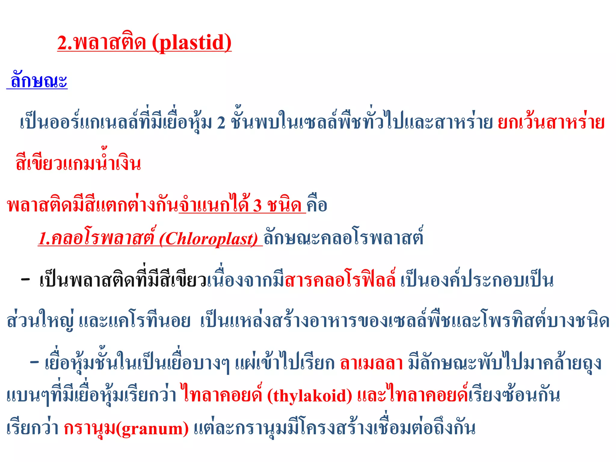 ลักษณะ
เป็นออร์แกเนลล์ที่มีเยื่อหุ้ม 2 ชั้นพบในเซลล์พืชทั่วไปและสาหร่าย ยกเว้นสาหร่าย
สีเขียวแกมน้าเงิน
พลาสติดมีสีแตกต่างกันจาแนกได้3 ชนิด คือ
1.คลอโรพลาสต์ (Chloroplast) ลักษณะคลอโรพลาสต์
- เป็นพลาสติดที่มีสีเขียวเนื่องจากมีสารคลอโรฟิลล์ เป็นองค์ประกอบเป็น
ส่วนใหญ่ และแคโรทีนอย เป็นแหล่งสร้างอาหารของเซลล์พืชและโพรทิสต์บางชนิด
- เยื่อหุ้มชั้นในเป็นเยื่อบางๆ แผ่เข้าไปเรียก ลาเมลลา มีลักษณะพับไปมาคล้ายถุง
แบนๆที่มีเยื่อหุ้มเรียกว่า ไทลาคอยด์ (thylakoid) และไทลาคอยด์เรียงซ้อนกัน
เรียกว่า กรานุม(granum) แต่ละกรานุมมีโครงสร้างเชื่อมต่อถึงกัน
2.พลาสติด (plastid)
 