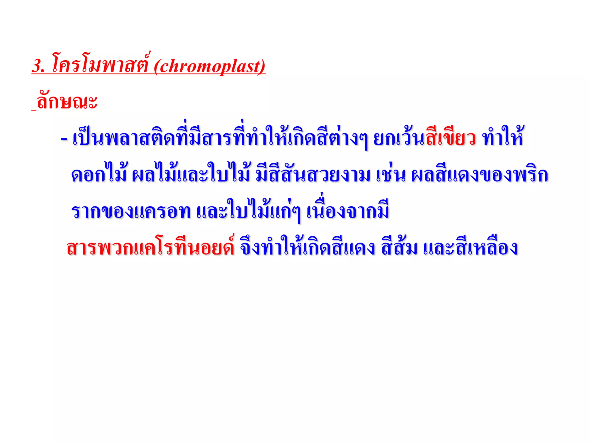 3. โครโมพาสต์ (chromoplast)
ลักษณะ
- เป็นพลาสติดที่มีสารที่ทาให้เกิดสีต่างๆ ยกเว้นสีเขียว ทาให้
ดอกไม้ ผลไม้และใบไม้ มีสีสันสวยงาม เช่น ผลสีแดงของพริก
รากของแครอท และใบไม้แก่ๆ เนื่องจากมี
สารพวกแคโรทีนอยด์ จึงทาให้เกิดสีแดง สีส้ม และสีเหลือง
 