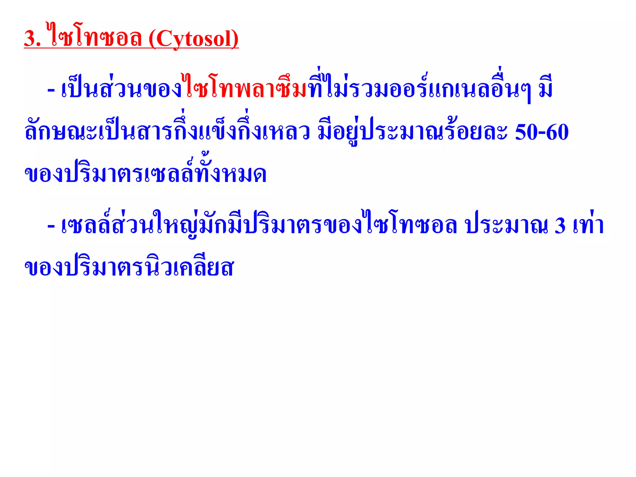 3. ไซโทซอล (Cytosol)
- เป็นส่วนของไซโทพลาซึมที่ไม่รวมออร์แกเนลอื่นๆ มี
ลักษณะเป็นสารกึ่งแข็งกึ่งเหลว มีอยู่ประมาณร้อยละ 50-60
ของปริมาตรเซลล์ทั้งหมด
- เซลล์ส่วนใหญ่มักมีปริมาตรของไซโทซอล ประมาณ 3 เท่า
ของปริมาตรนิวเคลียส
 