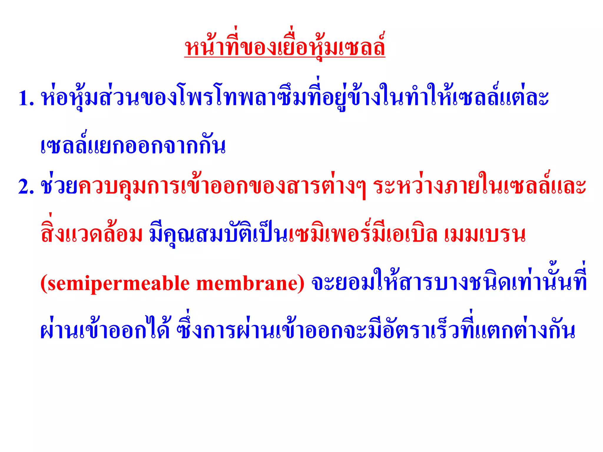 หน้าที่ของเยื่อหุ้มเซลล์
1. ห่อหุ้มส่วนของโพรโทพลาซึมที่อยู่ข้างในทาให้เซลล์แต่ละ
เซลล์แยกออกจากกัน
2. ช่วยควบคุมการเข้าออกของสารต่างๆ ระหว่างภายในเซลล์และ
สิ่งแวดล้อม มีคุณสมบัติเป็นเซมิเพอร์มีเอเบิล เมมเบรน
(semipermeable membrane) จะยอมให้สารบางชนิดเท่านั้นที่
ผ่านเข้าออกได้ ซึ่งการผ่านเข้าออกจะมีอัตราเร็วที่แตกต่างกัน
 