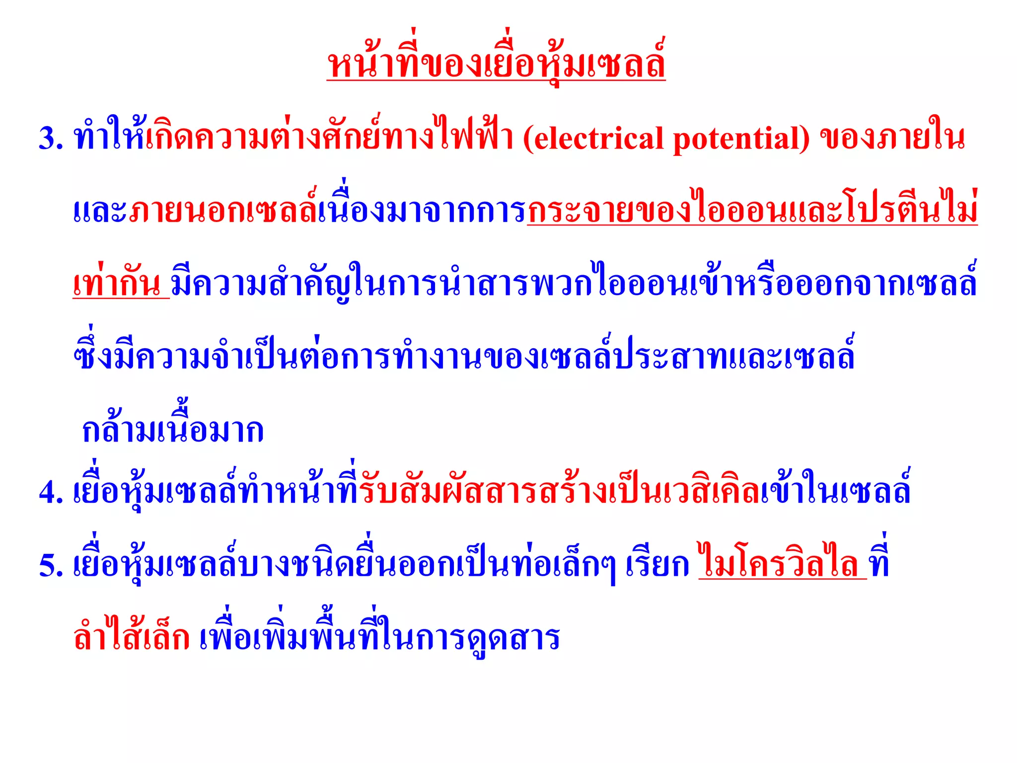 หน้าที่ของเยื่อหุ้มเซลล์
3. ทาให้เกิดความต่างศักย์ทางไฟฟ้า (electrical potential) ของภายใน
และภายนอกเซลล์เนื่องมาจากการกระจายของไอออนและโปรตีนไม่
เท่ากัน มีความสาคัญในการนาสารพวกไอออนเข้าหรือออกจากเซลล์
ซึ่งมีความจาเป็นต่อการทางานของเซลล์ประสาทและเซลล์
กล้ามเนื้อมาก
4. เยื่อหุ้มเซลล์ทาหน้าที่รับสัมผัสสารสร้างเป็นเวสิเคิลเข้าในเซลล์
5. เยื่อหุ้มเซลล์บางชนิดยื่นออกเป็นท่อเล็กๆ เรียก ไมโครวิลไล ที่
ลาไส้เล็ก เพื่อเพิ่มพื้นที่ในการดูดสาร
 