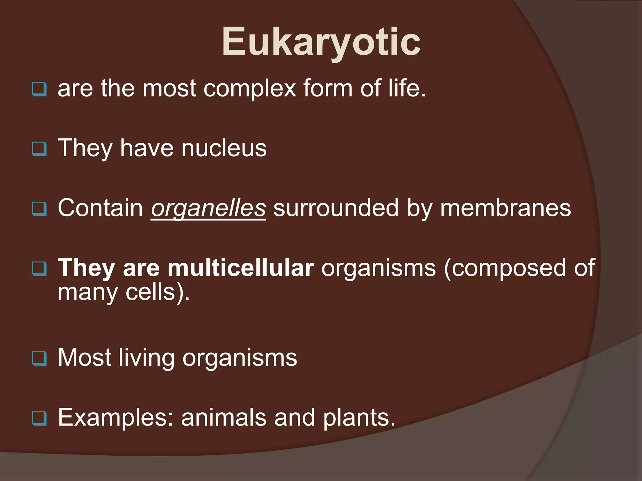  are the most complex form of life.
 They have nucleus
 Contain organelles surrounded by membranes
 They are multicellular organisms (composed of
many cells).
 Most living organisms
 Examples: animals and plants.
Eukaryotic
 