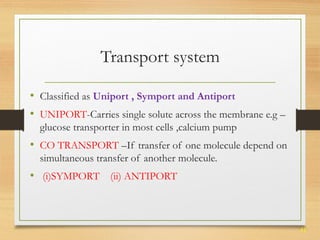 41 
Transport system 
• Classified as Uniport , Symport and Antiport 
• UNIPORT-Carries single solute across the membrane e.g – 
glucose transporter in most cells ,calcium pump 
• CO TRANSPORT –If transfer of one molecule depend on 
simultaneous transfer of another molecule. 
• (i)SYMPORT (ii) ANTIPORT 
 
