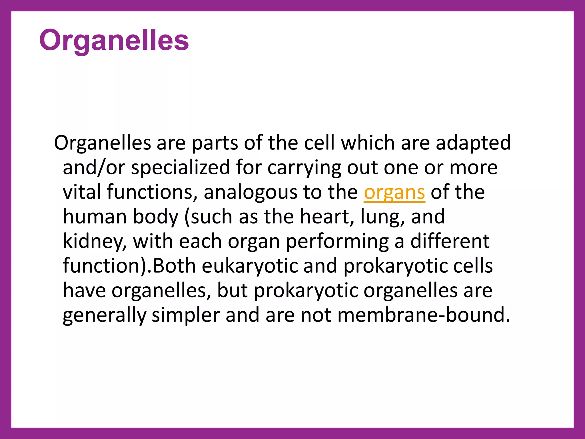 Organelles are parts of the cell which are adapted
and/or specialized for carrying out one or more
vital functions, analogous to the organs of the
human body (such as the heart, lung, and
kidney, with each organ performing a different
function).Both eukaryotic and prokaryotic cells
have organelles, but prokaryotic organelles are
generally simpler and are not membrane-bound.
Organelles
 
