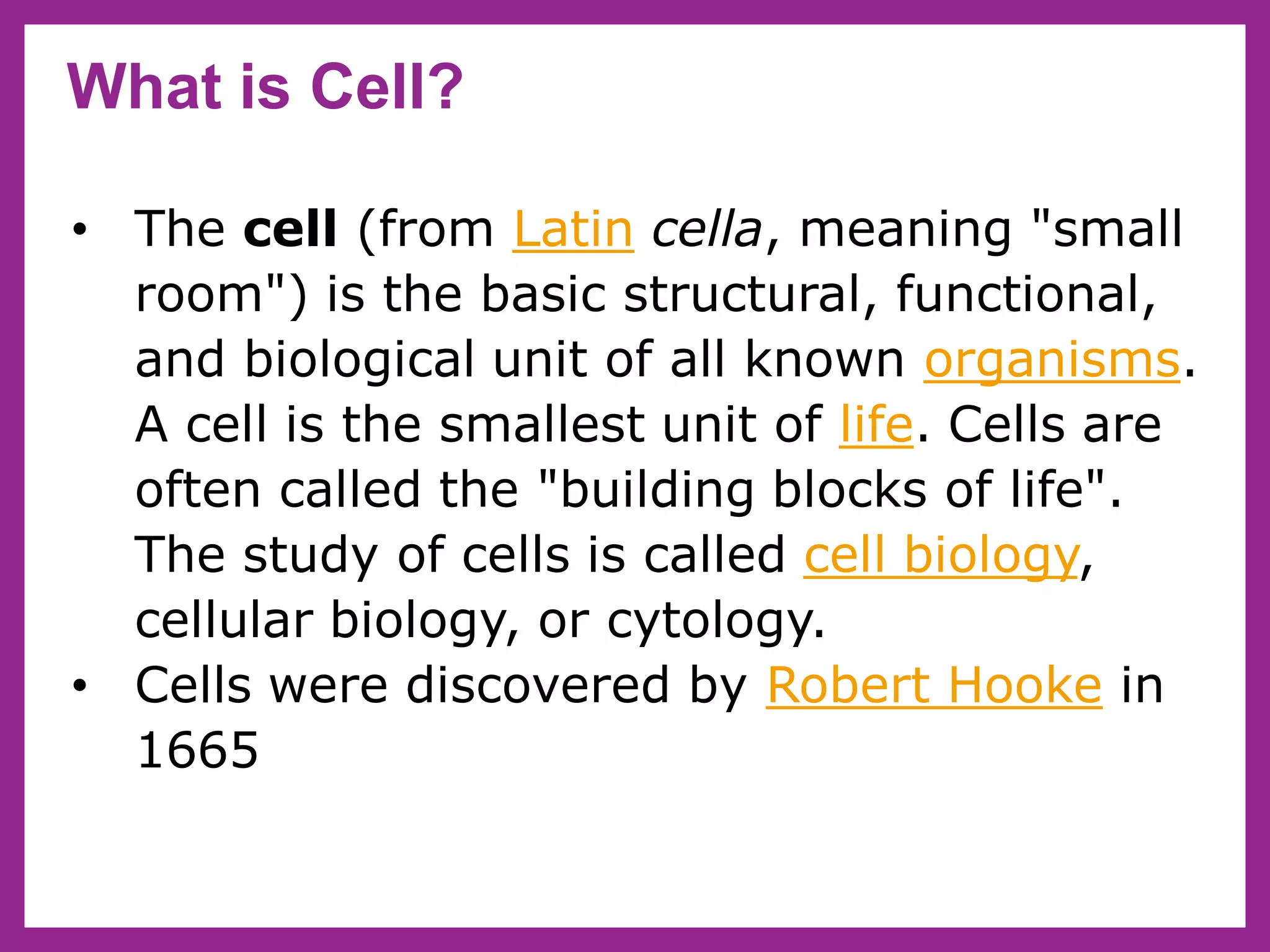 What is Cell?
• The cell (from Latin cella, meaning "small
room") is the basic structural, functional,
and biological unit of all known organisms.
A cell is the smallest unit of life. Cells are
often called the "building blocks of life".
The study of cells is called cell biology,
cellular biology, or cytology.
• Cells were discovered by Robert Hooke in
1665
 