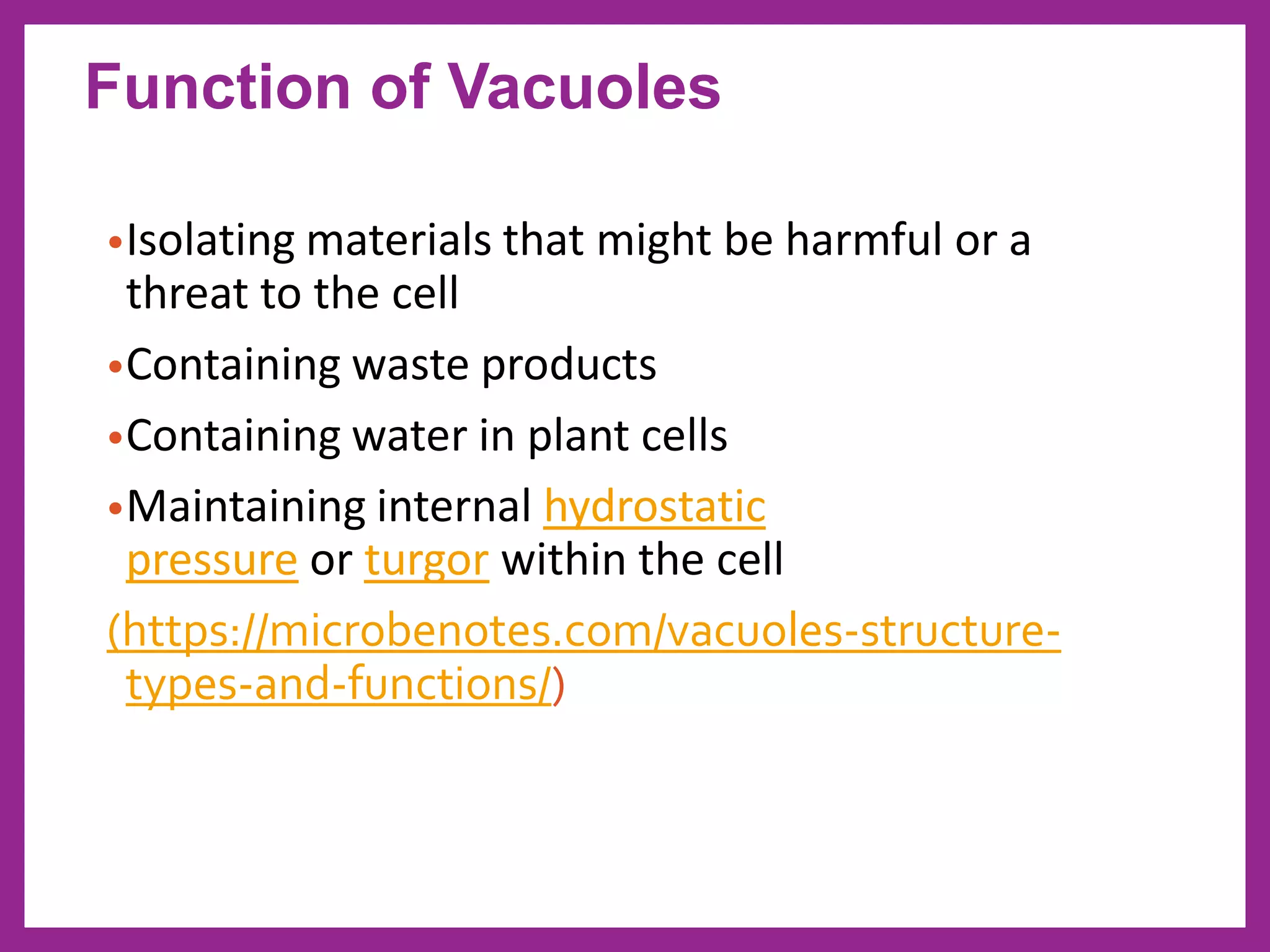 •Isolating materials that might be harmful or a
threat to the cell
•Containing waste products
•Containing water in plant cells
•Maintaining internal hydrostatic
pressure or turgor within the cell
(https://microbenotes.com/vacuoles-structure-
types-and-functions/)
Function of Vacuoles
 