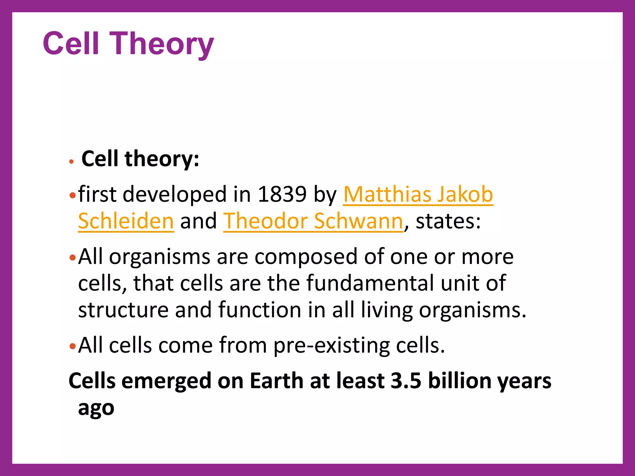 • Cell theory:
•first developed in 1839 by Matthias Jakob
Schleiden and Theodor Schwann, states:
•All organisms are composed of one or more
cells, that cells are the fundamental unit of
structure and function in all living organisms.
•All cells come from pre-existing cells.
Cells emerged on Earth at least 3.5 billion years
ago
Cell Theory
 