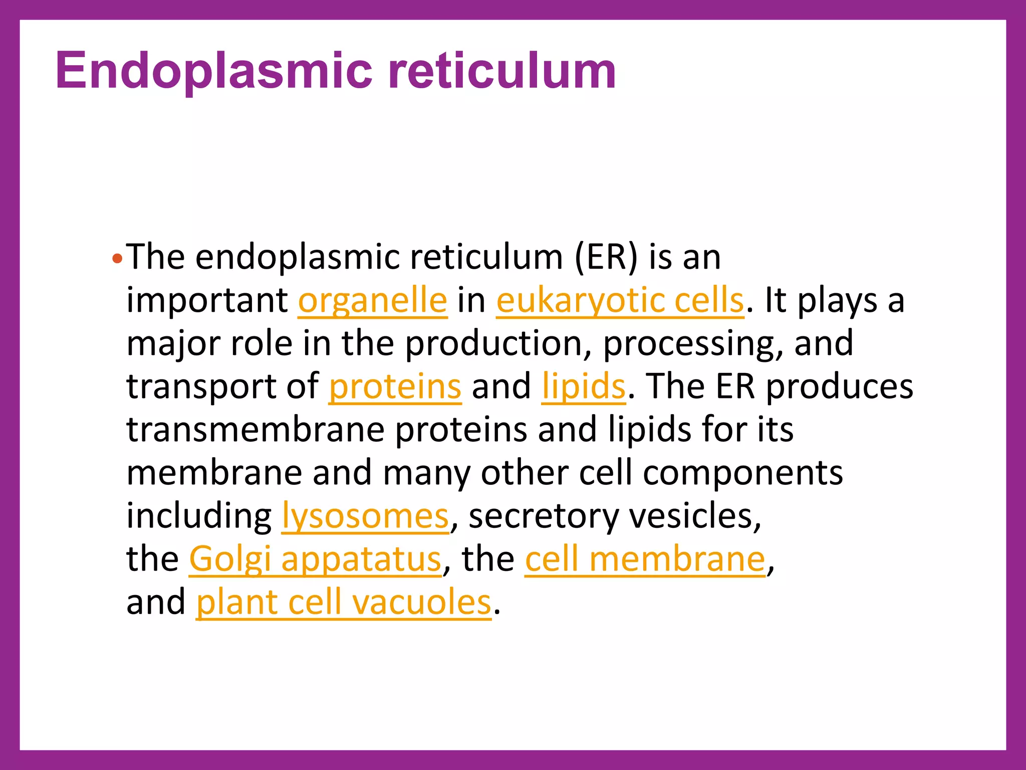 •The endoplasmic reticulum (ER) is an
important organelle in eukaryotic cells. It plays a
major role in the production, processing, and
transport of proteins and lipids. The ER produces
transmembrane proteins and lipids for its
membrane and many other cell components
including lysosomes, secretory vesicles,
the Golgi appatatus, the cell membrane,
and plant cell vacuoles.
Endoplasmic reticulum
 
