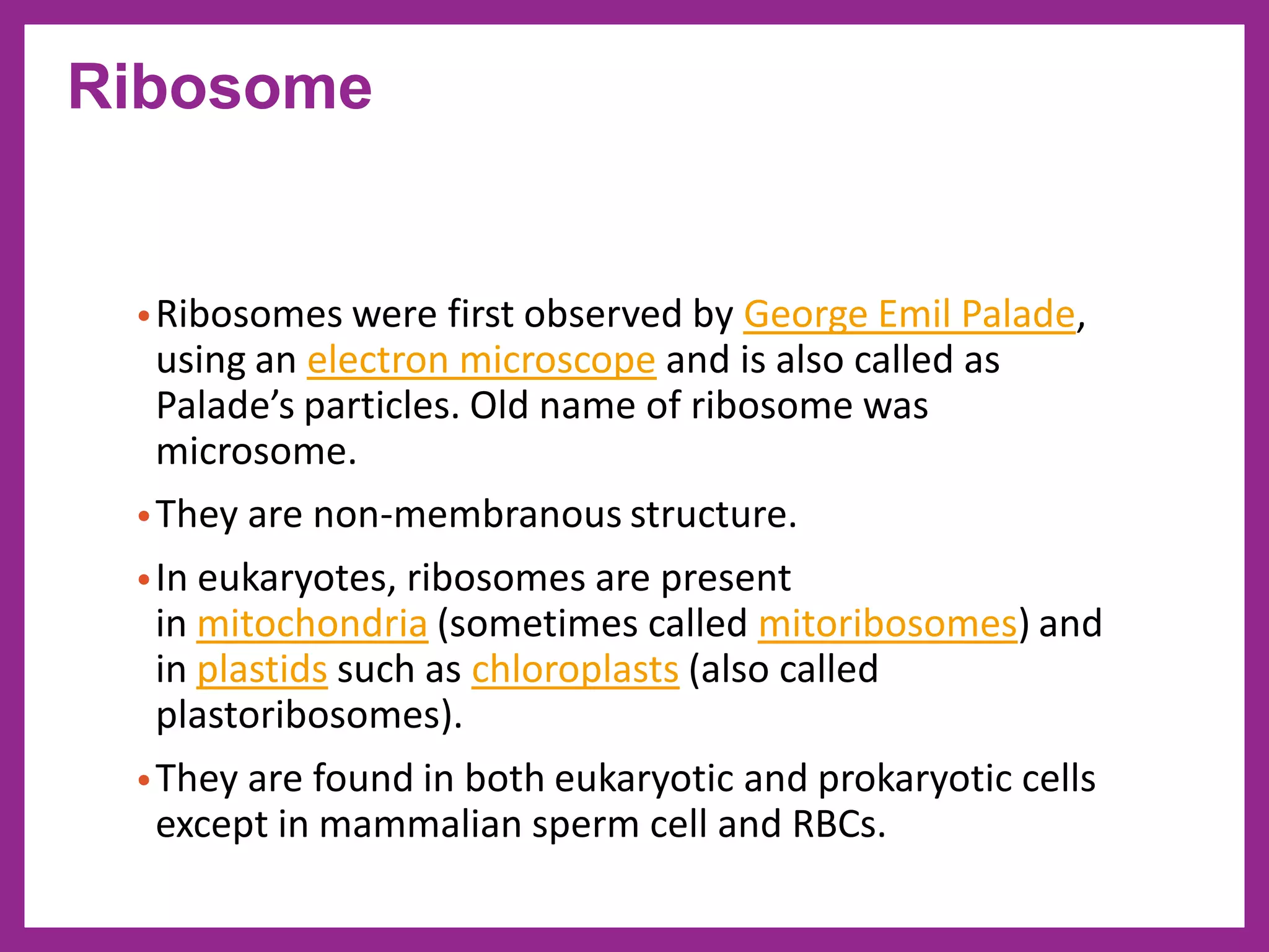 •Ribosomes were first observed by George Emil Palade,
using an electron microscope and is also called as
Palade’s particles. Old name of ribosome was
microsome.
•They are non-membranous structure.
•In eukaryotes, ribosomes are present
in mitochondria (sometimes called mitoribosomes) and
in plastids such as chloroplasts (also called
plastoribosomes).
•They are found in both eukaryotic and prokaryotic cells
except in mammalian sperm cell and RBCs.
Ribosome
 