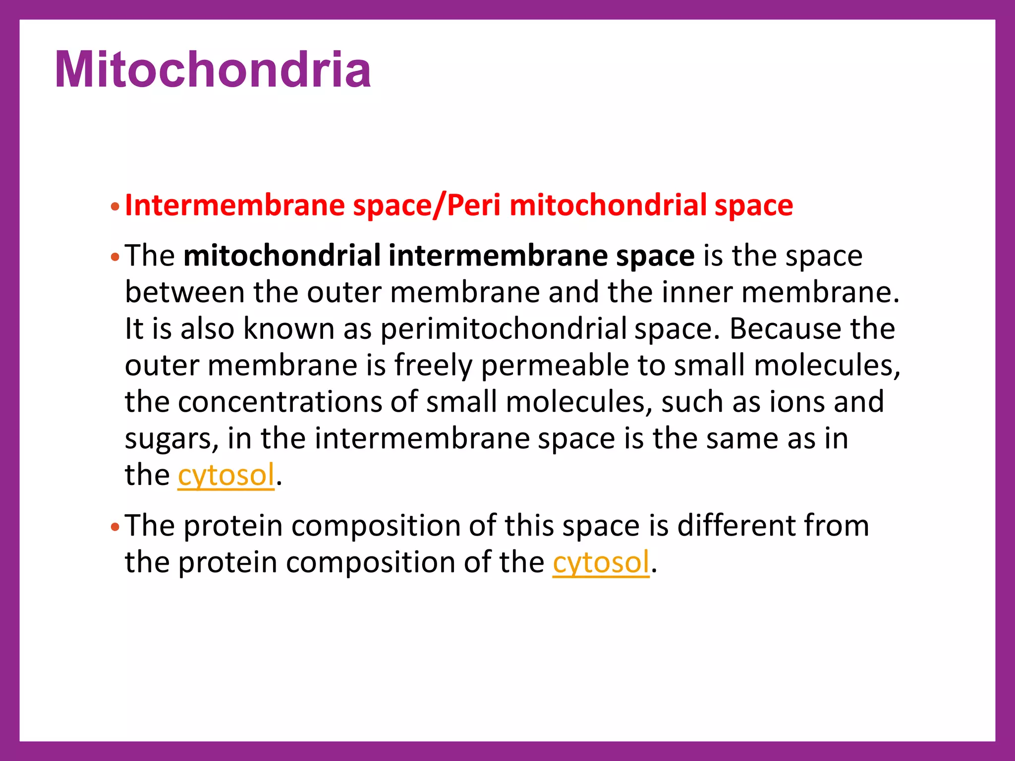 •Intermembrane space/Peri mitochondrial space
•The mitochondrial intermembrane space is the space
between the outer membrane and the inner membrane.
It is also known as perimitochondrial space. Because the
outer membrane is freely permeable to small molecules,
the concentrations of small molecules, such as ions and
sugars, in the intermembrane space is the same as in
the cytosol.
•The protein composition of this space is different from
the protein composition of the cytosol.
Mitochondria
 