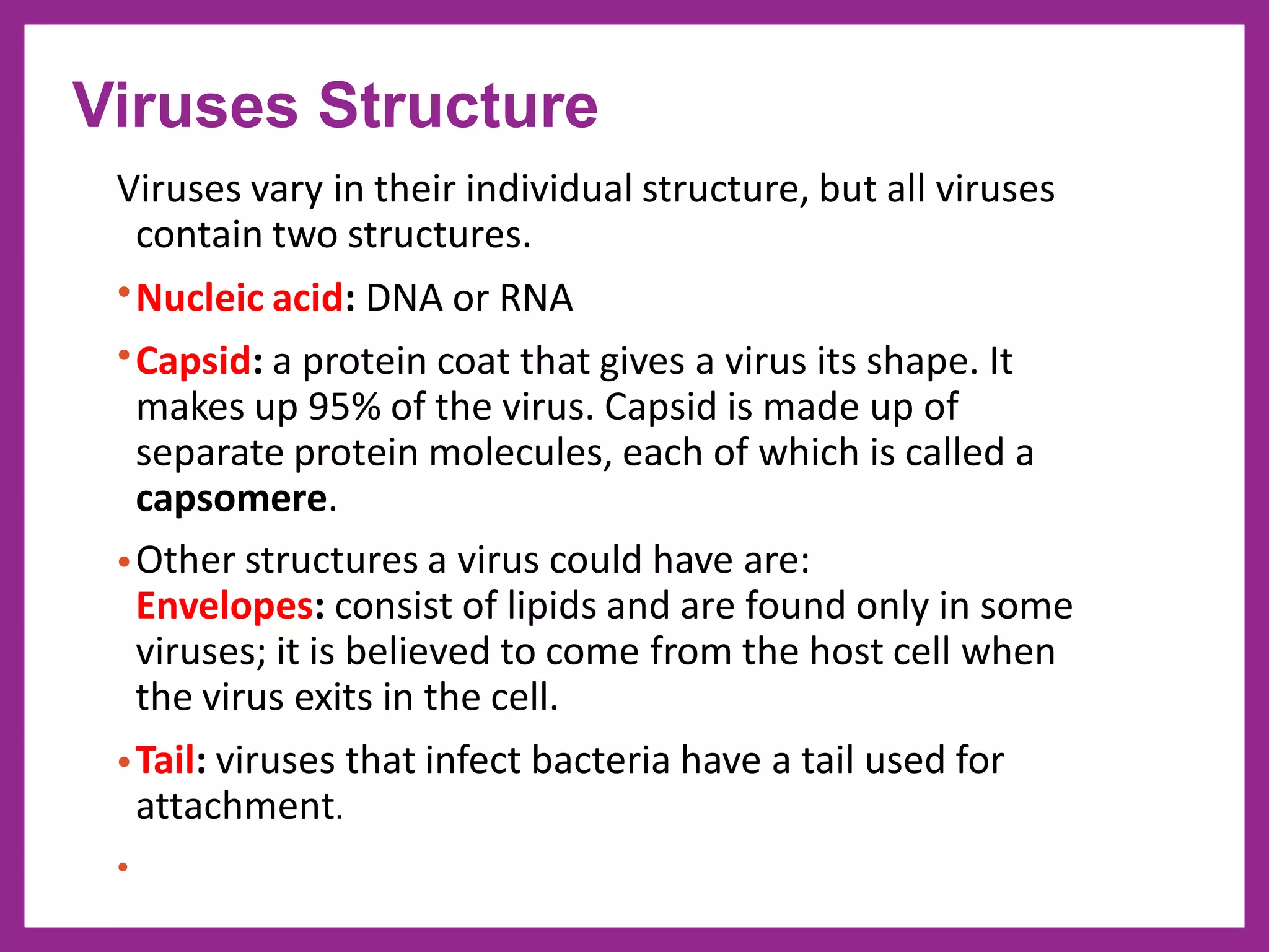 Viruses vary in their individual structure, but all viruses
contain two structures.
•Nucleic acid: DNA or RNA
•Capsid: a protein coat that gives a virus its shape. It
makes up 95% of the virus. Capsid is made up of
separate protein molecules, each of which is called a
capsomere.
•Other structures a virus could have are:
Envelopes: consist of lipids and are found only in some
viruses; it is believed to come from the host cell when
the virus exits in the cell.
•Tail: viruses that infect bacteria have a tail used for
attachment.
•
Viruses Structure
 