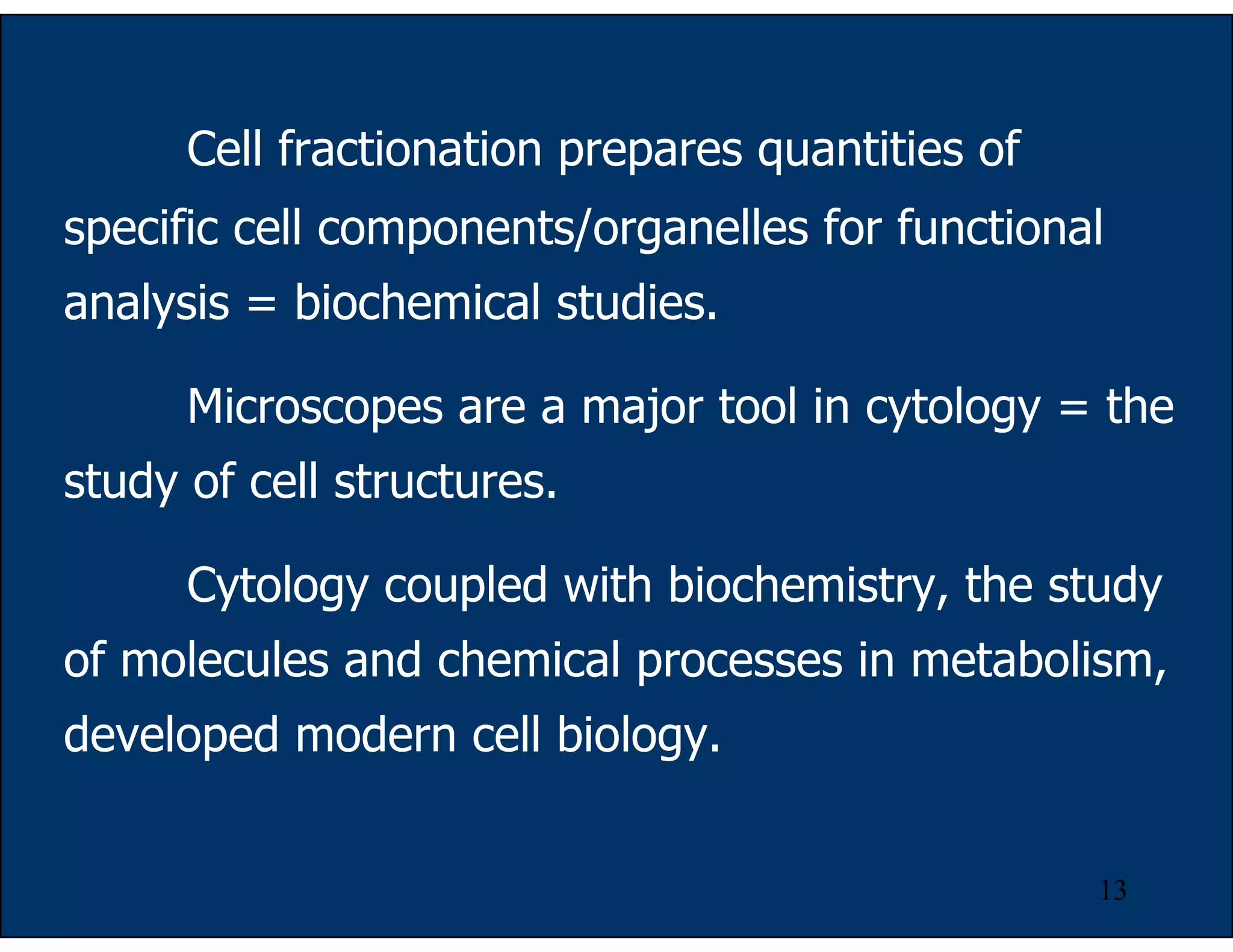 13
Cell fractionation prepares quantities of
specific cell components/organelles for functional
analysis = biochemical studies.
Microscopes are a major tool in cytology = the
study of cell structures.
Cytology coupled with biochemistry, the study
of molecules and chemical processes in metabolism,
developed modern cell biology.
 