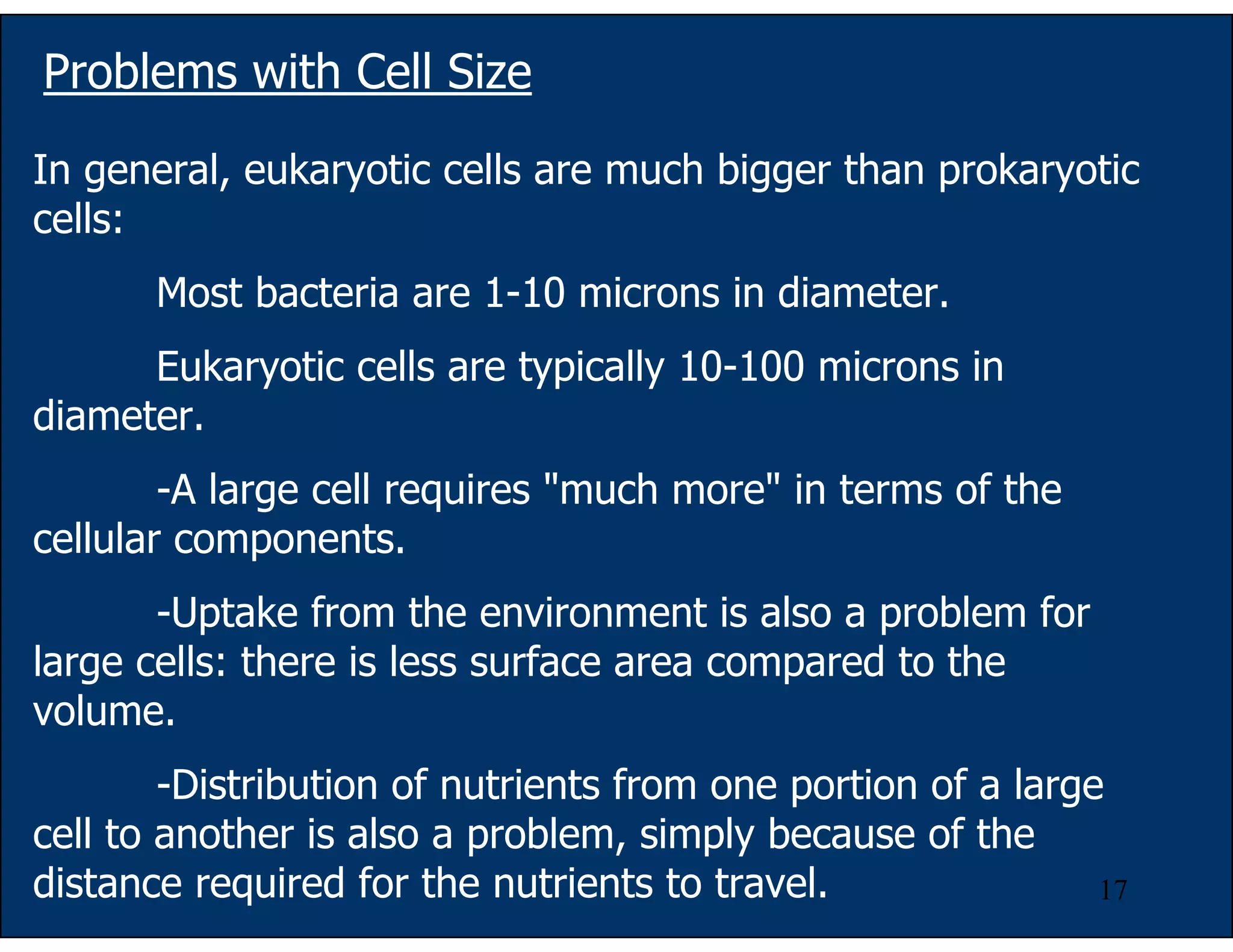 17
In general, eukaryotic cells are much bigger than prokaryotic
cells:
Most bacteria are 1-10 microns in diameter.
Eukaryotic cells are typically 10-100 microns in
diameter.
-A large cell requires "much more" in terms of the
cellular components.
-Uptake from the environment is also a problem for
large cells: there is less surface area compared to the
volume.
-Distribution of nutrients from one portion of a large
cell to another is also a problem, simply because of the
distance required for the nutrients to travel.
Problems with Cell Size
 