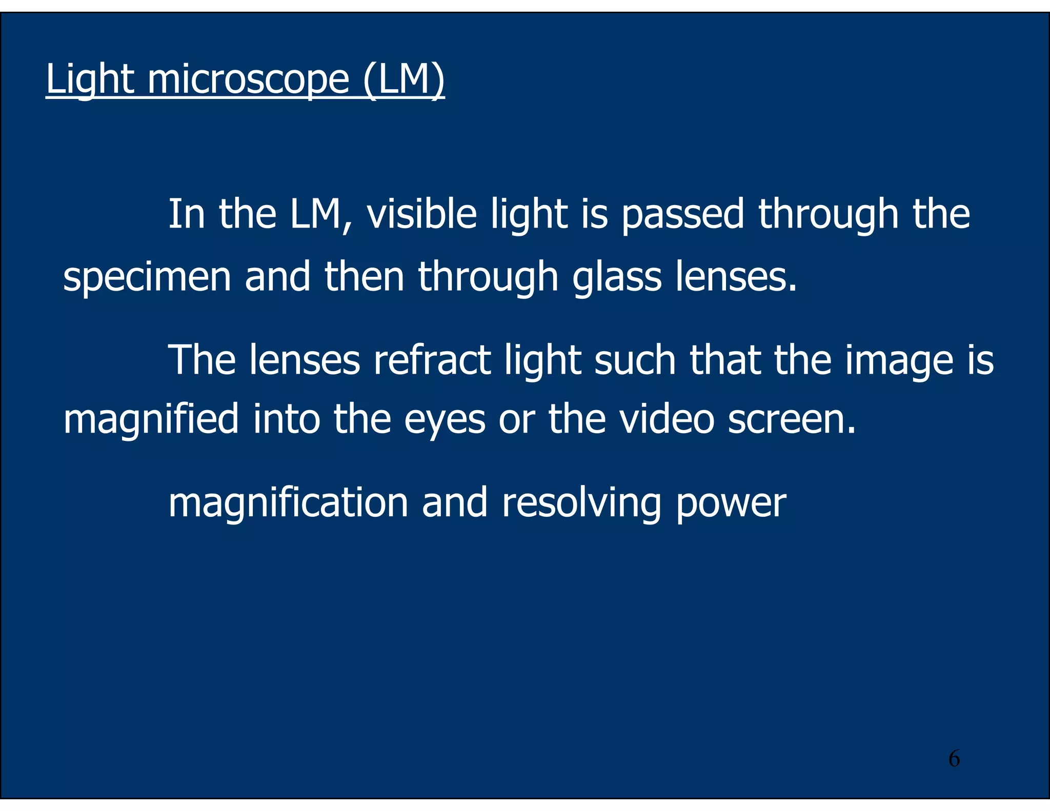 6
Light microscope (LM)
In the LM, visible light is passed through the
specimen and then through glass lenses.
The lenses refract light such that the image is
magnified into the eyes or the video screen.
magnification and resolving power
 