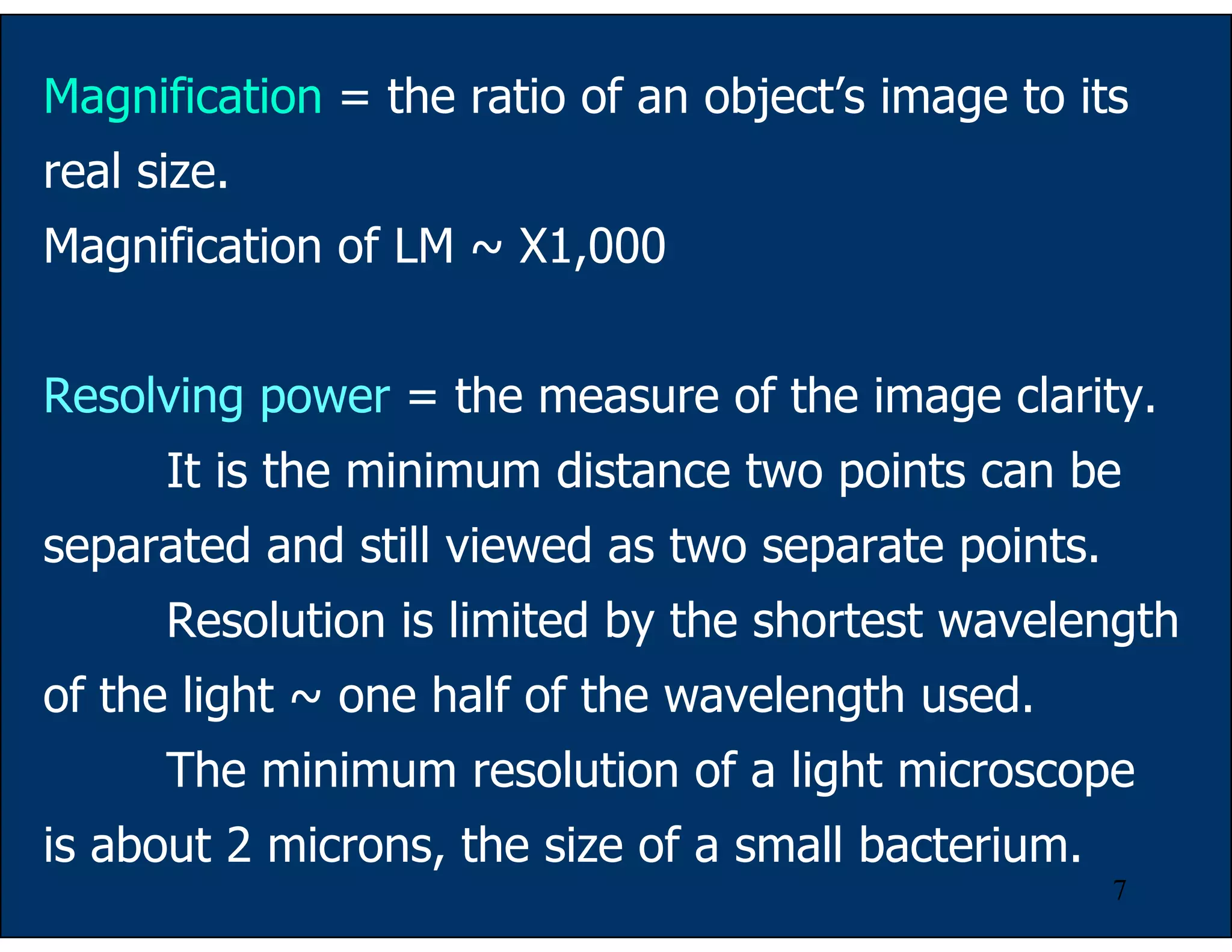 7
Magnification = the ratio of an object’s image to its
real size.
Magnification of LM ~ X1,000
Resolving power = the measure of the image clarity.
It is the minimum distance two points can be
separated and still viewed as two separate points.
Resolution is limited by the shortest wavelength
of the light ~ one half of the wavelength used.
The minimum resolution of a light microscope
is about 2 microns, the size of a small bacterium.
 