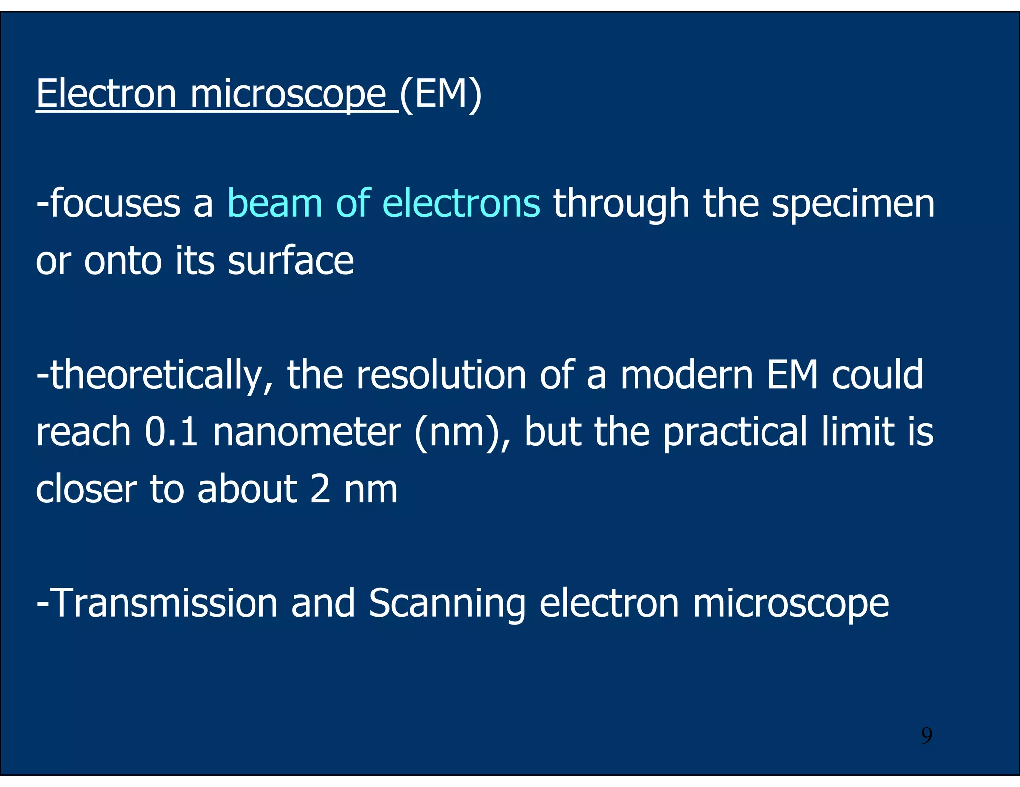 9
Electron microscope (EM)
-focuses a beam of electrons through the specimen
or onto its surface
-theoretically, the resolution of a modern EM could
reach 0.1 nanometer (nm), but the practical limit is
closer to about 2 nm
-Transmission and Scanning electron microscope
 