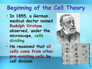 8
Beginning of the Cell Theory
• In 1855, a German
medical doctor named
Rudolph Virchow
observed, under the
microscope, cells
dividing
• He reasoned that all
cells come from other
pre-existing cells by
cell division
 