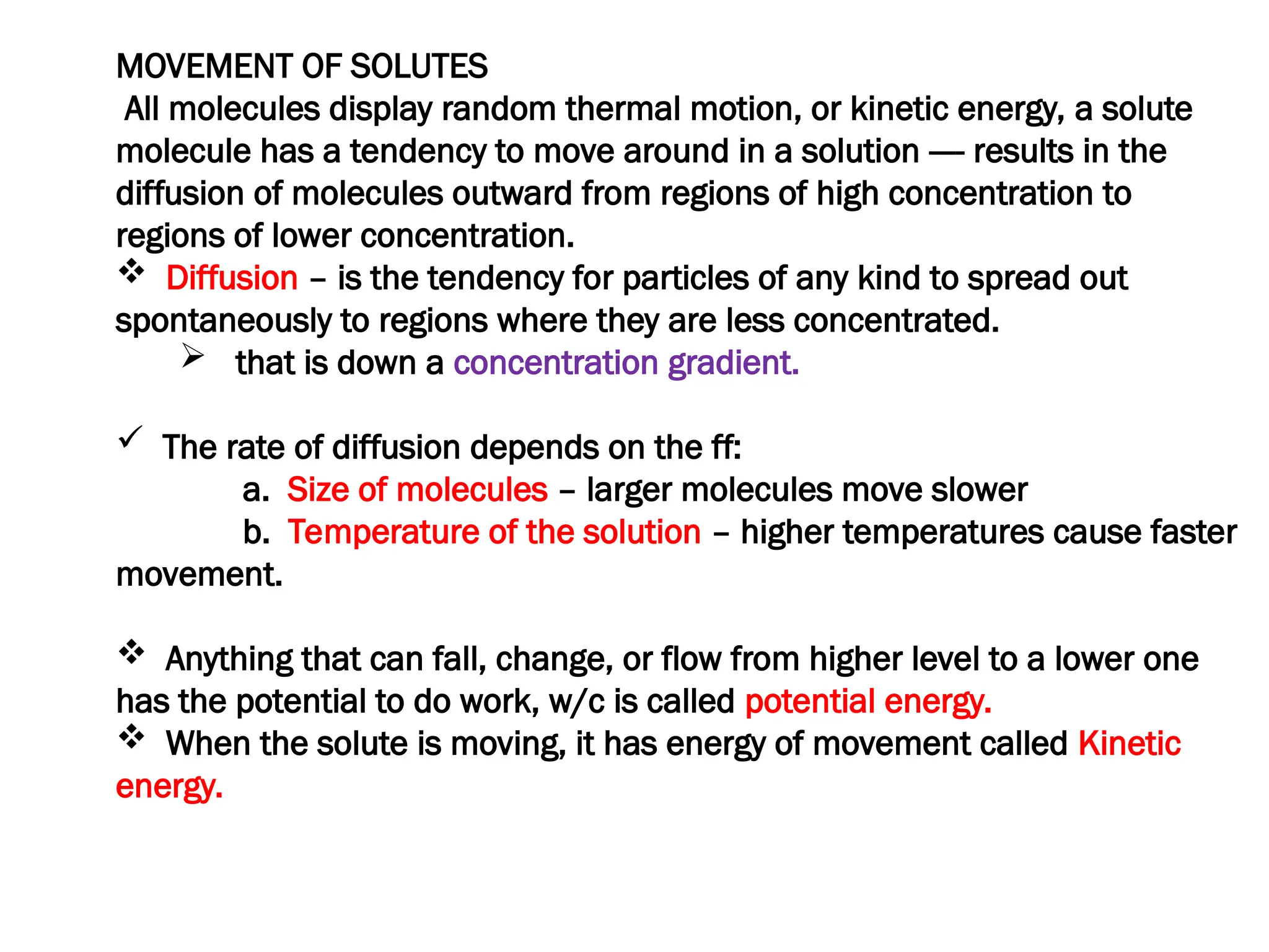 MOVEMENT OF SOLUTES
All molecules display random thermal motion, or kinetic energy, a solute
molecule has a tendency to move around in a solution ---- results in the
diffusion of molecules outward from regions of high concentration to
regions of lower concentration.
 Diffusion – is the tendency for particles of any kind to spread out
spontaneously to regions where they are less concentrated.
 that is down a concentration gradient.
 The rate of diffusion depends on the ff:
a. Size of molecules – larger molecules move slower
b. Temperature of the solution – higher temperatures cause faster
movement.
 Anything that can fall, change, or flow from higher level to a lower one
has the potential to do work, w/c is called potential energy.
 When the solute is moving, it has energy of movement called Kinetic
energy.
 