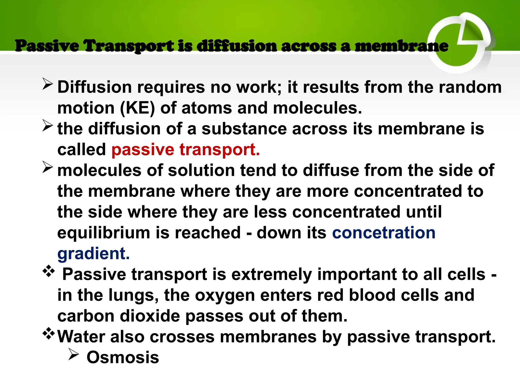 Passive Transport is diffusion across a membrane
Diffusion requires no work; it results from the random
motion (KE) of atoms and molecules.
the diffusion of a substance across its membrane is
called passive transport.
molecules of solution tend to diffuse from the side of
the membrane where they are more concentrated to
the side where they are less concentrated until
equilibrium is reached - down its concetration
gradient.
 Passive transport is extremely important to all cells -
in the lungs, the oxygen enters red blood cells and
carbon dioxide passes out of them.
Water also crosses membranes by passive transport.
 Osmosis
 
