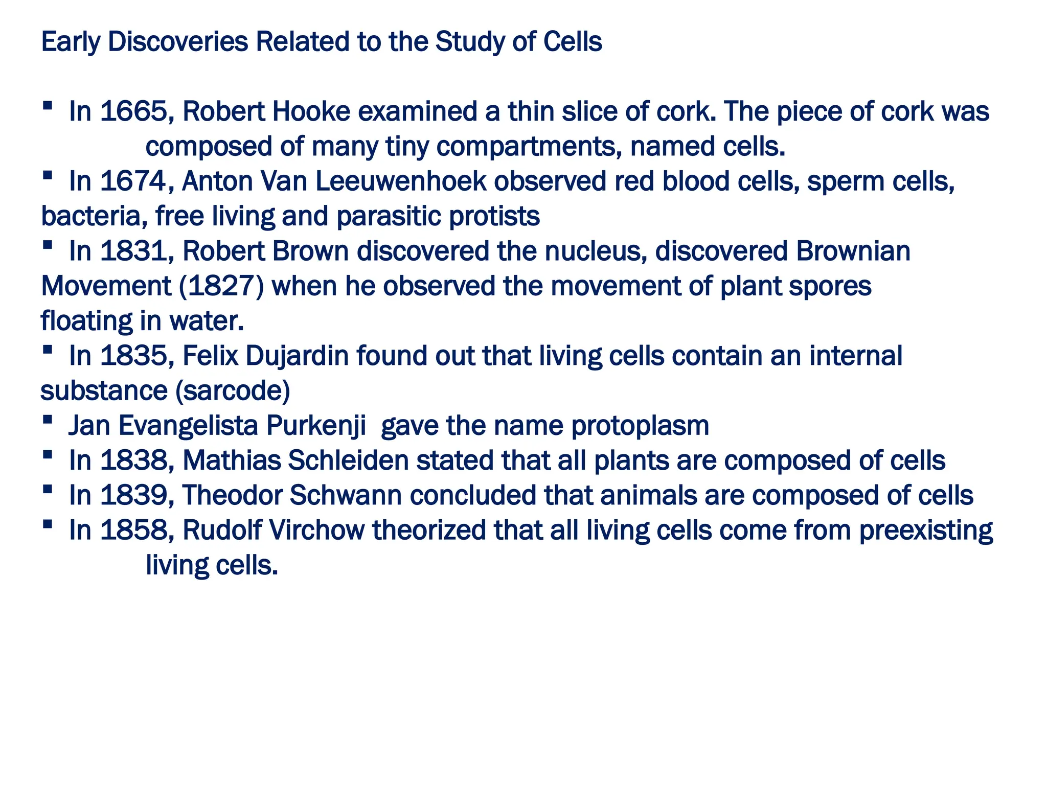 Early Discoveries Related to the Study of Cells
 In 1665, Robert Hooke examined a thin slice of cork. The piece of cork was
composed of many tiny compartments, named cells.
 In 1674, Anton Van Leeuwenhoek observed red blood cells, sperm cells,
bacteria, free living and parasitic protists
 In 1831, Robert Brown discovered the nucleus, discovered Brownian
Movement (1827) when he observed the movement of plant spores
floating in water.
 In 1835, Felix Dujardin found out that living cells contain an internal
substance (sarcode)
 Jan Evangelista Purkenji gave the name protoplasm
 In 1838, Mathias Schleiden stated that all plants are composed of cells
 In 1839, Theodor Schwann concluded that animals are composed of cells
 In 1858, Rudolf Virchow theorized that all living cells come from preexisting
living cells.
 