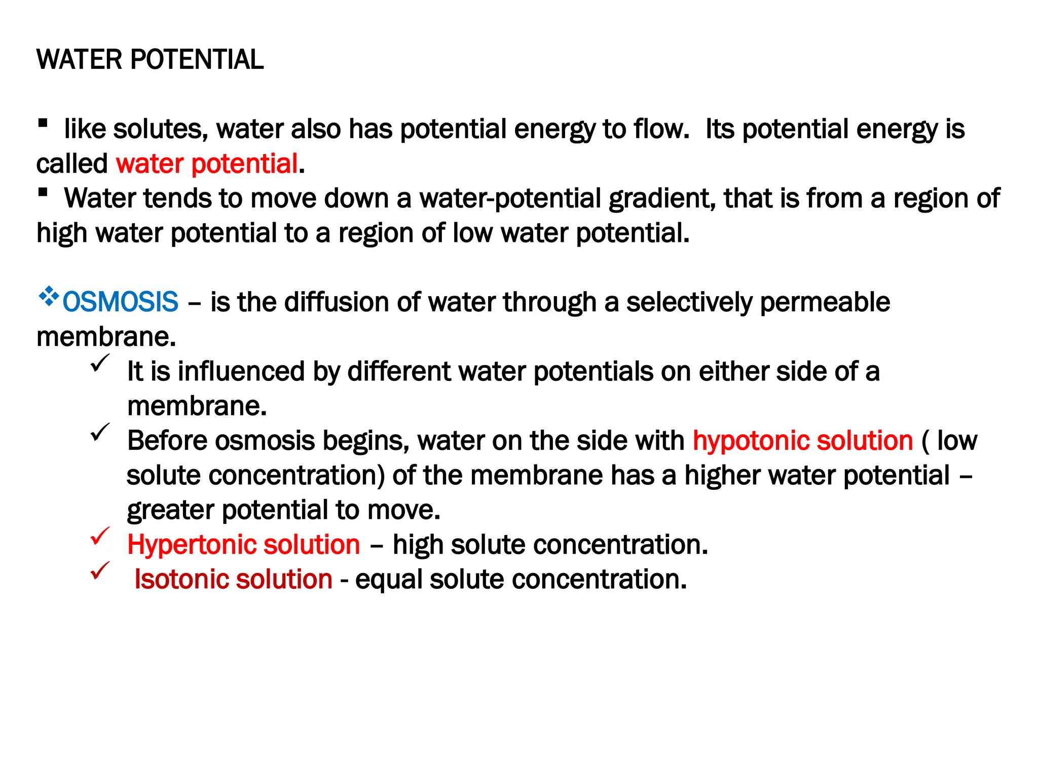 WATER POTENTIAL
 like solutes, water also has potential energy to flow. Its potential energy is
called water potential.
 Water tends to move down a water-potential gradient, that is from a region of
high water potential to a region of low water potential.
OSMOSIS – is the diffusion of water through a selectively permeable
membrane.
 It is influenced by different water potentials on either side of a
membrane.
 Before osmosis begins, water on the side with hypotonic solution ( low
solute concentration) of the membrane has a higher water potential –
greater potential to move.
 Hypertonic solution – high solute concentration.
 Isotonic solution - equal solute concentration.
 