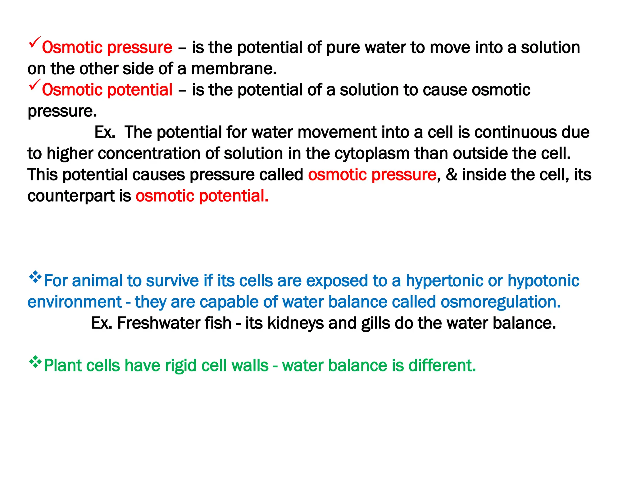 Osmotic pressure – is the potential of pure water to move into a solution
on the other side of a membrane.
Osmotic potential – is the potential of a solution to cause osmotic
pressure.
Ex. The potential for water movement into a cell is continuous due
to higher concentration of solution in the cytoplasm than outside the cell.
This potential causes pressure called osmotic pressure, & inside the cell, its
counterpart is osmotic potential.
For animal to survive if its cells are exposed to a hypertonic or hypotonic
environment - they are capable of water balance called osmoregulation.
Ex. Freshwater fish - its kidneys and gills do the water balance.
Plant cells have rigid cell walls - water balance is different.
 