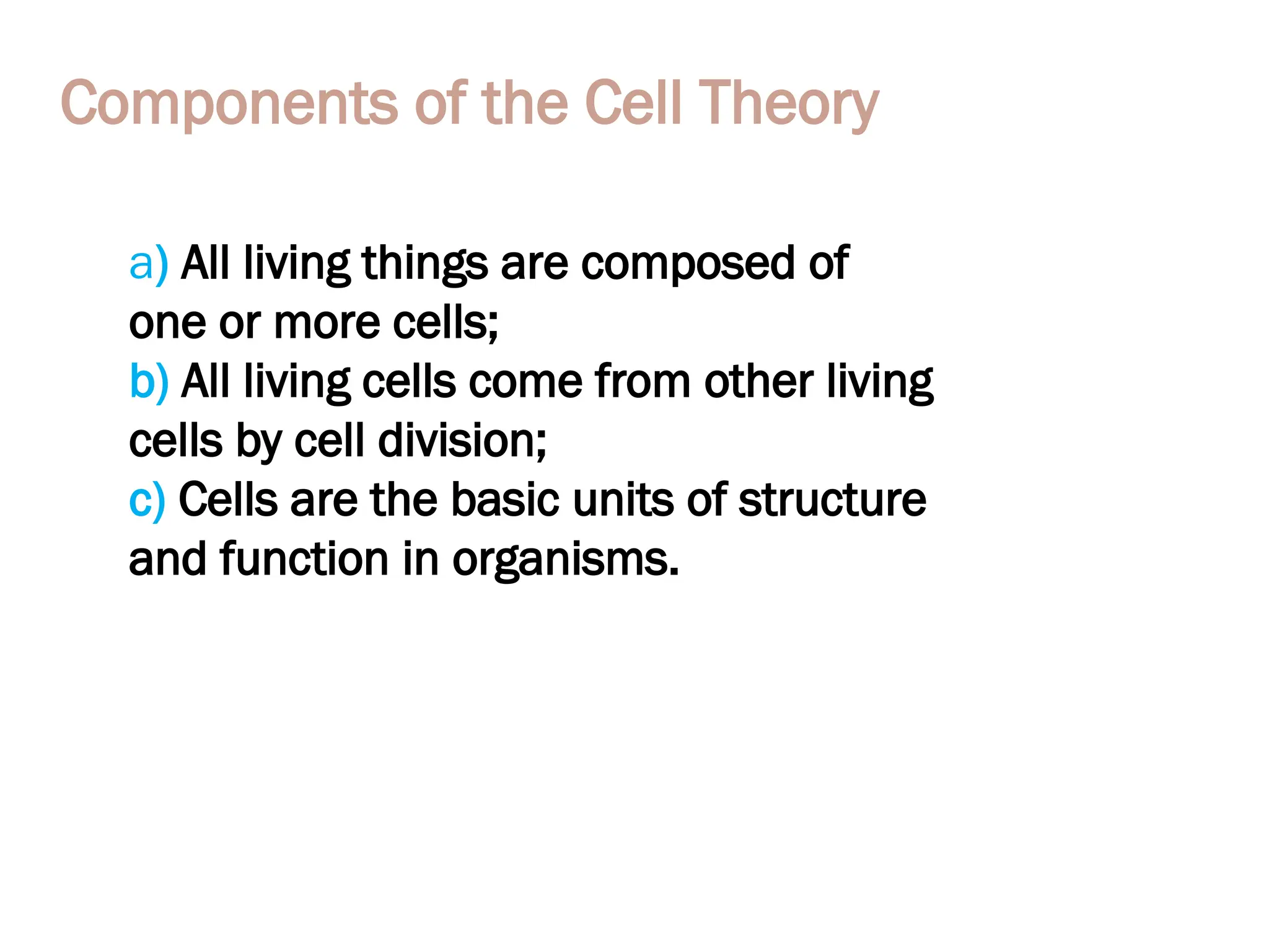 Components of the Cell Theory
a) All living things are composed of
one or more cells;
b) All living cells come from other living
cells by cell division;
c) Cells are the basic units of structure
and function in organisms.
 