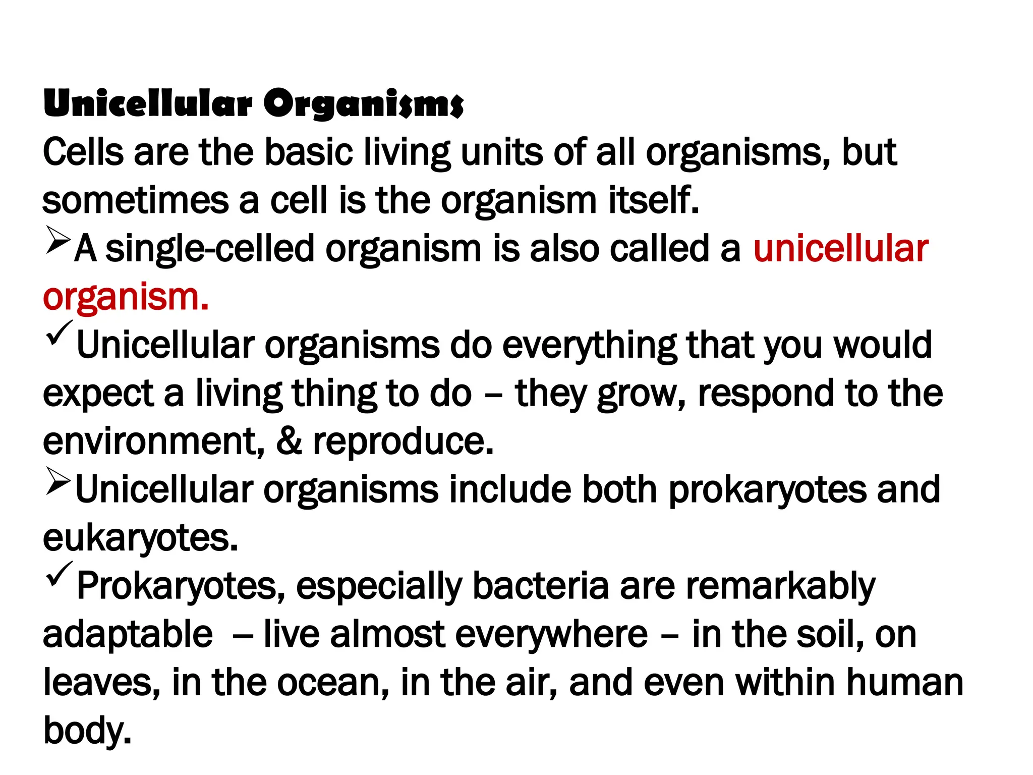 Unicellular Organisms
Cells are the basic living units of all organisms, but
sometimes a cell is the organism itself.
A single-celled organism is also called a unicellular
organism.
Unicellular organisms do everything that you would
expect a living thing to do – they grow, respond to the
environment, & reproduce.
Unicellular organisms include both prokaryotes and
eukaryotes.
Prokaryotes, especially bacteria are remarkably
adaptable -- live almost everywhere – in the soil, on
leaves, in the ocean, in the air, and even within human
body.
 
