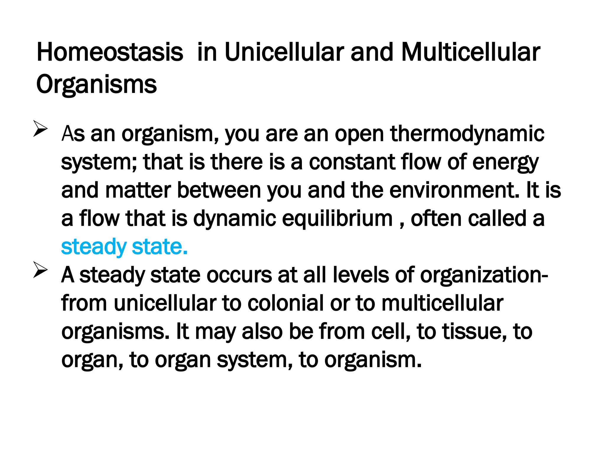 Homeostasis in Unicellular and Multicellular
Organisms
 As an organism, you are an open thermodynamic
system; that is there is a constant flow of energy
and matter between you and the environment. It is
a flow that is dynamic equilibrium , often called a
steady state.
 A steady state occurs at all levels of organization-
from unicellular to colonial or to multicellular
organisms. It may also be from cell, to tissue, to
organ, to organ system, to organism.
 