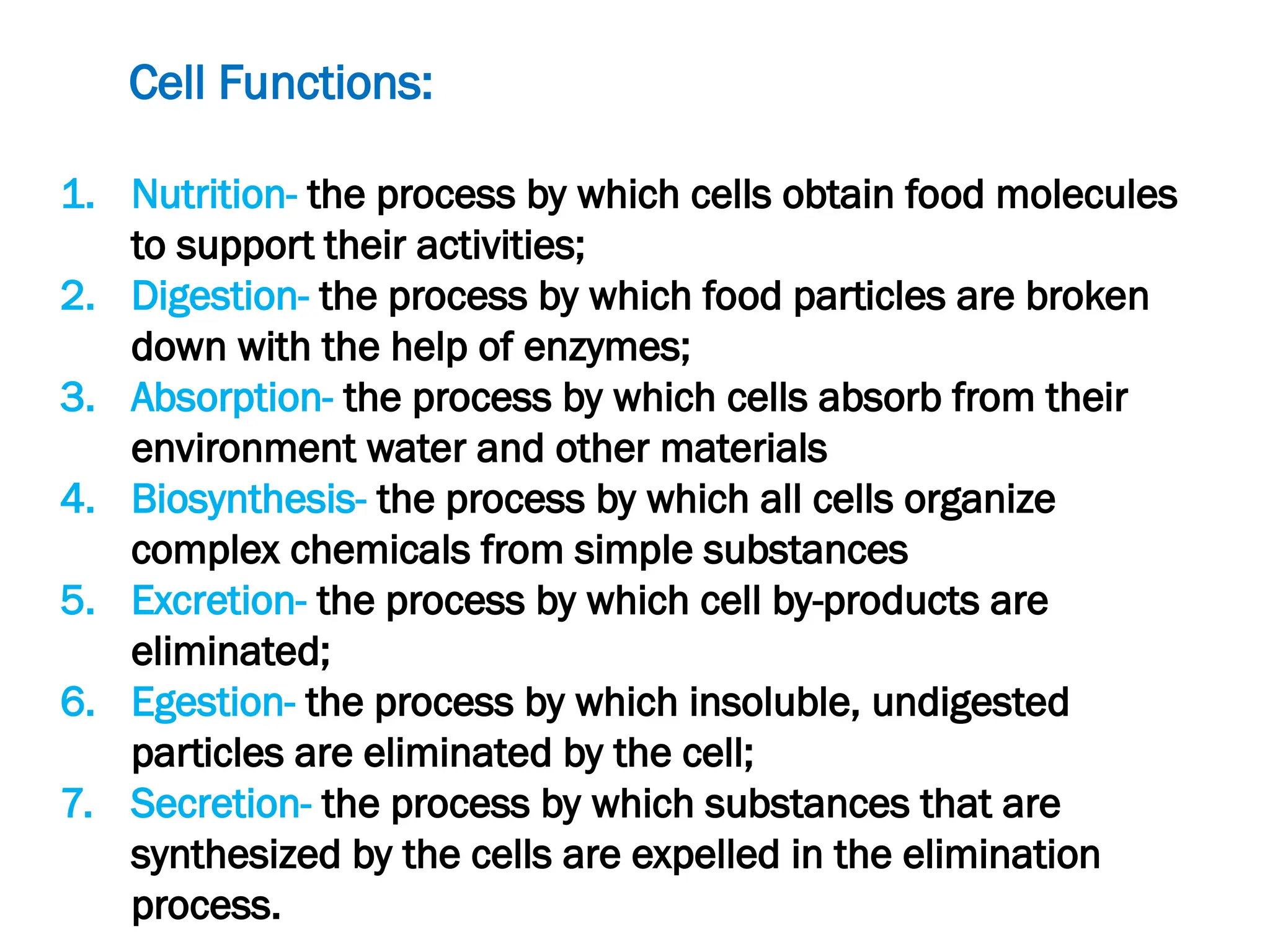 Cell Functions:
1. Nutrition- the process by which cells obtain food molecules
to support their activities;
2. Digestion- the process by which food particles are broken
down with the help of enzymes;
3. Absorption- the process by which cells absorb from their
environment water and other materials
4. Biosynthesis- the process by which all cells organize
complex chemicals from simple substances
5. Excretion- the process by which cell by-products are
eliminated;
6. Egestion- the process by which insoluble, undigested
particles are eliminated by the cell;
7. Secretion- the process by which substances that are
synthesized by the cells are expelled in the elimination
process.
 