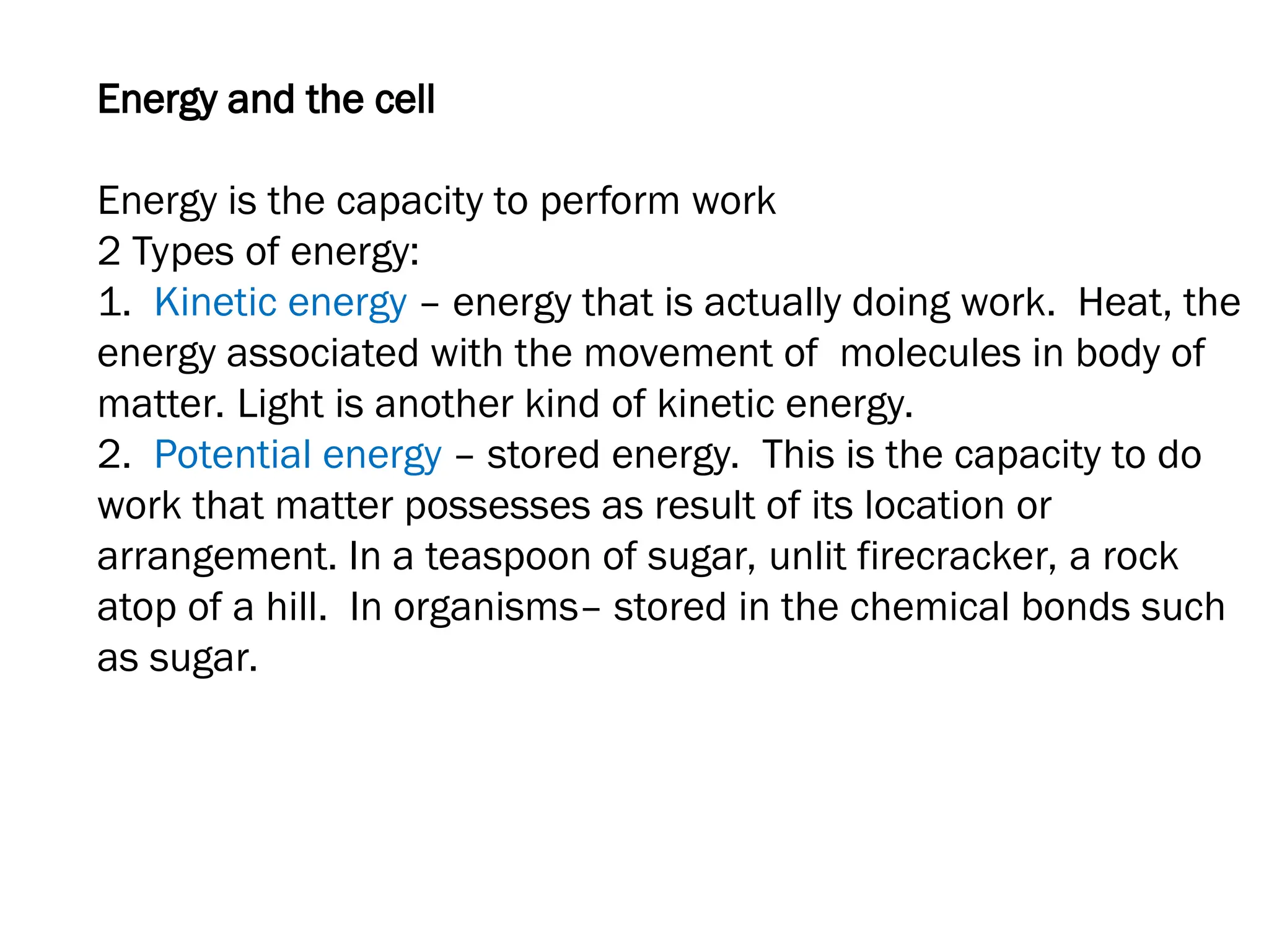 Energy and the cell
Energy is the capacity to perform work
2 Types of energy:
1. Kinetic energy – energy that is actually doing work. Heat, the
energy associated with the movement of molecules in body of
matter. Light is another kind of kinetic energy.
2. Potential energy – stored energy. This is the capacity to do
work that matter possesses as result of its location or
arrangement. In a teaspoon of sugar, unlit firecracker, a rock
atop of a hill. In organisms– stored in the chemical bonds such
as sugar.
 