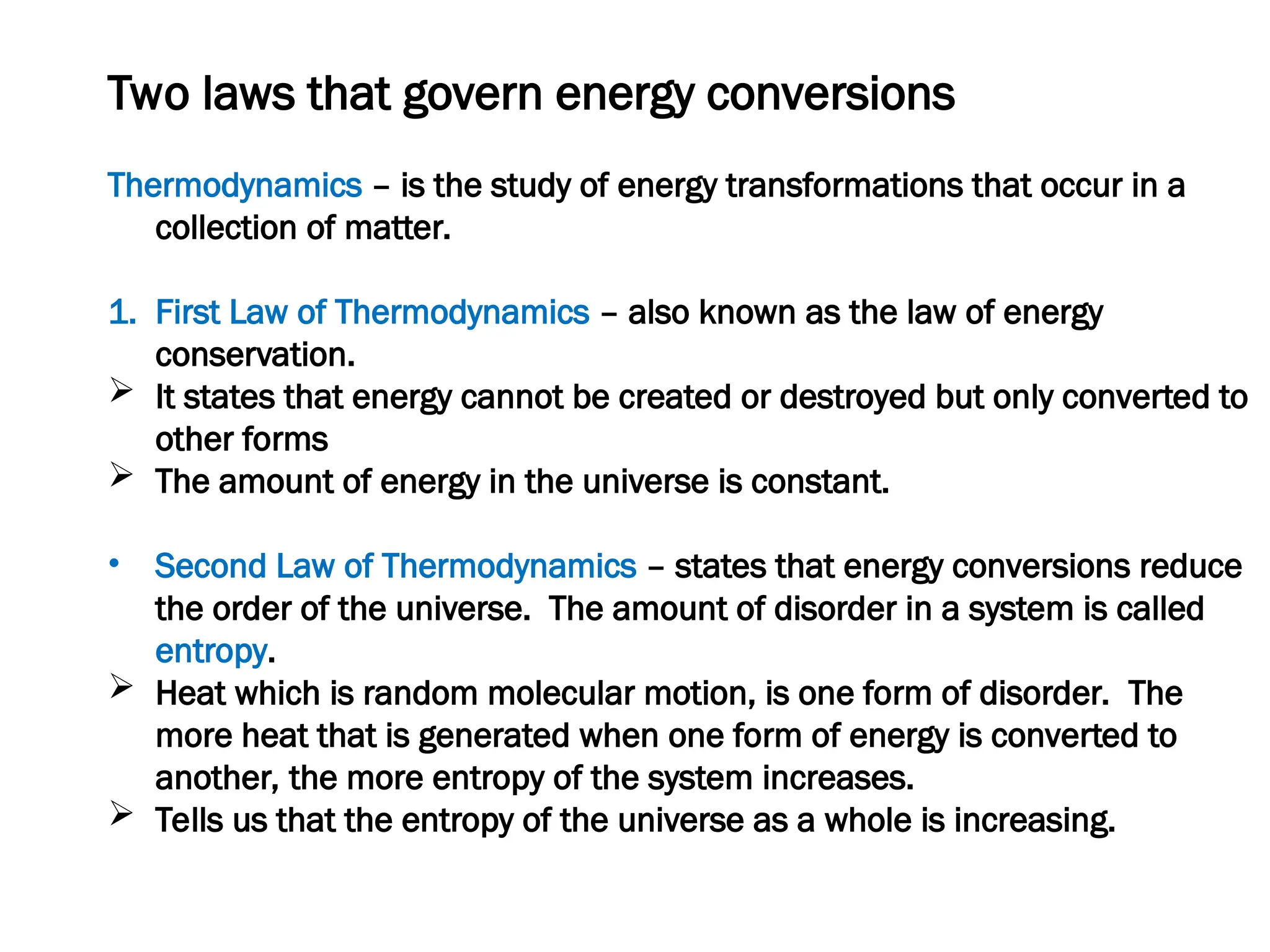 Two laws that govern energy conversions
Thermodynamics – is the study of energy transformations that occur in a
collection of matter.
1. First Law of Thermodynamics – also known as the law of energy
conservation.
 It states that energy cannot be created or destroyed but only converted to
other forms
 The amount of energy in the universe is constant.
• Second Law of Thermodynamics – states that energy conversions reduce
the order of the universe. The amount of disorder in a system is called
entropy.
 Heat which is random molecular motion, is one form of disorder. The
more heat that is generated when one form of energy is converted to
another, the more entropy of the system increases.
 Tells us that the entropy of the universe as a whole is increasing.
 