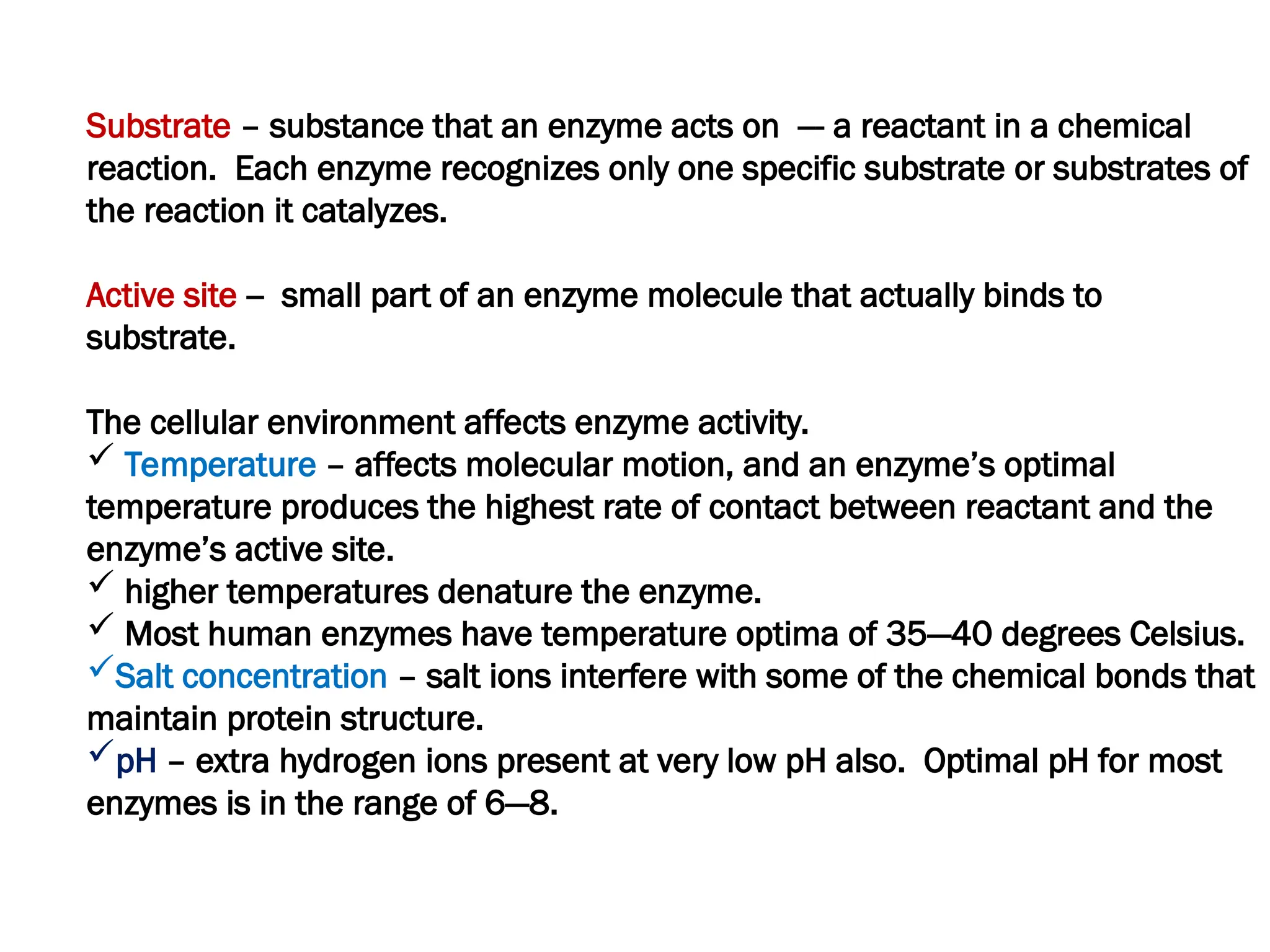 Substrate – substance that an enzyme acts on --- a reactant in a chemical
reaction. Each enzyme recognizes only one specific substrate or substrates of
the reaction it catalyzes.
Active site -- small part of an enzyme molecule that actually binds to
substrate.
The cellular environment affects enzyme activity.
 Temperature – affects molecular motion, and an enzyme’s optimal
temperature produces the highest rate of contact between reactant and the
enzyme’s active site.
 higher temperatures denature the enzyme.
 Most human enzymes have temperature optima of 35—40 degrees Celsius.
Salt concentration – salt ions interfere with some of the chemical bonds that
maintain protein structure.
pH – extra hydrogen ions present at very low pH also. Optimal pH for most
enzymes is in the range of 6—8.
 